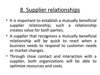 8. Supplier relationships 
• It is important to establish a mutually beneficial 
supplier relationship; such a relationship 
creates value for both parties. 
• A supplier that recognizes a mutually beneficial 
relationship will be quick to react when a 
business needs to respond to customer needs 
or market changes. 
• Through close contact and interaction with a 
supplier, both organizations will be able to 
optimize resources and costs. 
 