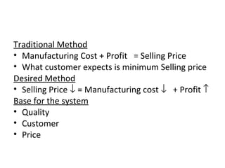 Traditional Method 
• Manufacturing Cost + Profit = Selling Price 
• What customer expects is minimum Selling price 
Desired Method 
• Selling Price ¯ = Manufacturing cost ¯ + Profit ­ 
Base for the system 
• Quality 
• Customer 
• Price 
 