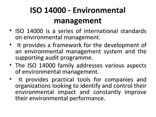 ISO 14000 - Environmental 
management 
• ISO 14000 is a series of international standards 
on environmental management. 
• It provides a framework for the development of 
an environmental management system and the 
supporting audit programme. 
• The ISO 14000 family addresses various aspects 
of environmental management. 
• It provides practical tools for companies and 
organizations looking to identify and control their 
environmental impact and constantly improve 
their environmental performance. 
 