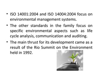 • ISO 14001:2004 and ISO 14004:2004 focus on 
environmental management systems. 
• The other standards in the family focus on 
specific environmental aspects such as life 
cycle analysis, communication and auditing. 
• The main thrust for its development came as a 
result of the Rio Summit on the Environment 
held in 1992. 
 