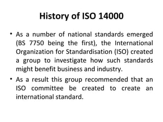 History of ISO 14000 
• As a number of national standards emerged 
(BS 7750 being the first), the International 
Organization for Standardisation (ISO) created 
a group to investigate how such standards 
might benefit business and industry. 
• As a result this group recommended that an 
ISO committee be created to create an 
international standard. 
 