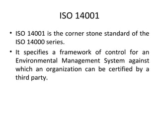 ISO 14001 
• ISO 14001 is the corner stone standard of the 
ISO 14000 series. 
• It specifies a framework of control for an 
Environmental Management System against 
which an organization can be certified by a 
third party. 
 