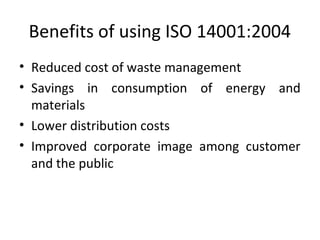Benefits of using ISO 14001:2004 
• Reduced cost of waste management 
• Savings in consumption of energy and 
materials 
• Lower distribution costs 
• Improved corporate image among customer 
and the public 
 