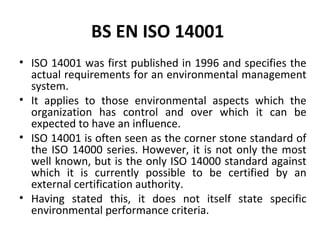 BS EN ISO 14001 
• ISO 14001 was first published in 1996 and specifies the 
actual requirements for an environmental management 
system. 
• It applies to those environmental aspects which the 
organization has control and over which it can be 
expected to have an influence. 
• ISO 14001 is often seen as the corner stone standard of 
the ISO 14000 series. However, it is not only the most 
well known, but is the only ISO 14000 standard against 
which it is currently possible to be certified by an 
external certification authority. 
• Having stated this, it does not itself state specific 
environmental performance criteria. 
 