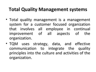 Total Quality Management systems 
• Total quality management is a management 
system for a customer focused organization 
that involves all employee in continual 
improvement of all aspects of the 
organization. 
• TQM uses strategy, data, and effective 
communication to integrate the quality 
principles into the culture and activities of the 
organization. 
 