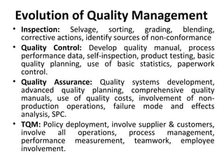 Evolution of Quality Management 
• Inspection: Selvage, sorting, grading, blending, 
corrective actions, identify sources of non-conformance 
• Quality Control: Develop quality manual, process 
performance data, self-inspection, product testing, basic 
quality planning, use of basic statistics, paperwork 
control. 
• Quality Assurance: Quality systems development, 
advanced quality planning, comprehensive quality 
manuals, use of quality costs, involvement of non-production 
operations, failure mode and effects 
analysis, SPC. 
• TQM: Policy deployment, involve supplier & customers, 
involve all operations, process management, 
performance measurement, teamwork, employee 
involvement. 
 