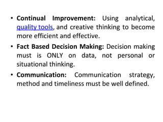 • Continual Improvement: Using analytical, 
quality tools, and creative thinking to become 
more efficient and effective. 
• Fact Based Decision Making: Decision making 
must is ONLY on data, not personal or 
situational thinking. 
• Communication: Communication strategy, 
method and timeliness must be well defined. 
 