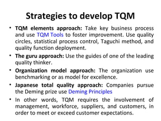 Strategies to develop TQM 
• TQM elements approach: Take key business process 
and use TQM Tools to foster improvement. Use quality 
circles, statistical process control, Taguchi method, and 
quality function deployment. 
• The guru approach: Use the guides of one of the leading 
quality thinker. 
• Organization model approach: The organization use 
benchmarking or as model for excellence. 
• Japanese total quality approach: Companies pursue 
the Deming prize use Deming Principles 
• In other words, TQM requires the involvement of 
management, workforce, suppliers, and customers, in 
order to meet or exceed customer expectations. 
 