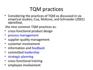 TQM practices 
• Considering the practices of TQM as discussed in six 
empirical studies; Cua, McKone, and Schroeder (2001) 
identified, 
the nine common TQM practices as: 
• cross-functional product design 
• process management 
• supplier quality management 
• customer involvement 
• information and feedback 
• committed leadership 
• strategic planning 
• cross-functional training 
• employee involvement 
 