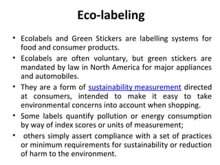 Eco-labeling 
• Ecolabels and Green Stickers are labelling systems for 
food and consumer products. 
• Ecolabels are often voluntary, but green stickers are 
mandated by law in North America for major appliances 
and automobiles. 
• They are a form of sustainability measurement directed 
at consumers, intended to make it easy to take 
environmental concerns into account when shopping. 
• Some labels quantify pollution or energy consumption 
by way of index scores or units of measurement; 
• others simply assert compliance with a set of practices 
or minimum requirements for sustainability or reduction 
of harm to the environment. 
 
