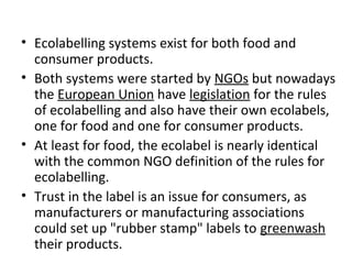 • Ecolabelling systems exist for both food and 
consumer products. 
• Both systems were started by NGOs but nowadays 
the European Union have legislation for the rules 
of ecolabelling and also have their own ecolabels, 
one for food and one for consumer products. 
• At least for food, the ecolabel is nearly identical 
with the common NGO definition of the rules for 
ecolabelling. 
• Trust in the label is an issue for consumers, as 
manufacturers or manufacturing associations 
could set up "rubber stamp" labels to greenwash 
their products. 
 