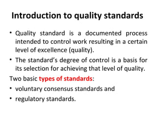Introduction to quality standards 
• Quality standard is a documented process 
intended to control work resulting in a certain 
level of excellence (quality). 
• The standard’s degree of control is a basis for 
its selection for achieving that level of quality. 
Two basic types of standards: 
• voluntary consensus standards and 
• regulatory standards. 
 