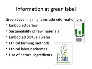Information at green label 
Green Labelling might include information on, 
• Embodied carbon 
• Sustainability of raw materials 
• Embodied (virtual) water 
• Ethical farming methods 
• Ethical labour schemes 
• Use of natural ingredients 
 