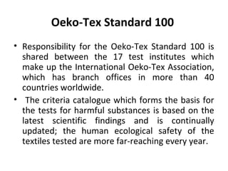 Oeko-Tex Standard 100 
• Responsibility for the Oeko-Tex Standard 100 is 
shared between the 17 test institutes which 
make up the International Oeko-Tex Association, 
which has branch offices in more than 40 
countries worldwide. 
• The criteria catalogue which forms the basis for 
the tests for harmful substances is based on the 
latest scientific findings and is continually 
updated; the human ecological safety of the 
textiles tested are more far-reaching every year. 
 