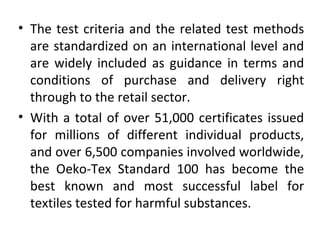 • The test criteria and the related test methods 
are standardized on an international level and 
are widely included as guidance in terms and 
conditions of purchase and delivery right 
through to the retail sector. 
• With a total of over 51,000 certificates issued 
for millions of different individual products, 
and over 6,500 companies involved worldwide, 
the Oeko-Tex Standard 100 has become the 
best known and most successful label for 
textiles tested for harmful substances. 
 