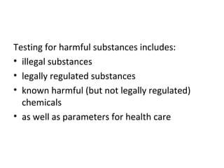 Testing for harmful substances includes: 
• illegal substances 
• legally regulated substances 
• known harmful (but not legally regulated) 
chemicals 
• as well as parameters for health care 
 