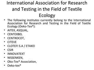 International Association for Research 
and Testing in the Field of Textile 
Ecology 
• The following institutes currently belong to the International 
Association for Research and Testing in the Field of Textile 
Ecology (Oeko-Tex®): 
• AITEX, ASQUAL, 
• CENTEXBEL 
• CENTROCOT, 
• CITEVE 
• CLOTEFI S.A / ETAKEI 
• CSIR 
• INNOVATEXT 
• NISSENKEN, 
• Oko-Tex® Association, 
• Oeko-tex® 
 