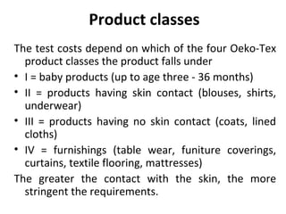Product classes 
The test costs depend on which of the four Oeko-Tex 
product classes the product falls under 
• I = baby products (up to age three - 36 months) 
• II = products having skin contact (blouses, shirts, 
underwear) 
• III = products having no skin contact (coats, lined 
cloths) 
• IV = furnishings (table wear, funiture coverings, 
curtains, textile flooring, mattresses) 
The greater the contact with the skin, the more 
stringent the requirements. 
 