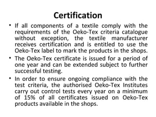 Certification 
• If all components of a textile comply with the 
requirements of the Oeko-Tex criteria catalogue 
without exception, the textile manufacturer 
receives certification and is entitled to use the 
Oeko-Tex label to mark the products in the shops. 
• The Oeko-Tex certificate is issued for a period of 
one year and can be extended subject to further 
successful testing. 
• In order to ensure ongoing compliance with the 
test criteria, the authorised Oeko-Tex Institutes 
carry out control tests every year on a minimum 
of 15% of all certificates issued on Oeko-Tex 
products available in the shops. 
 