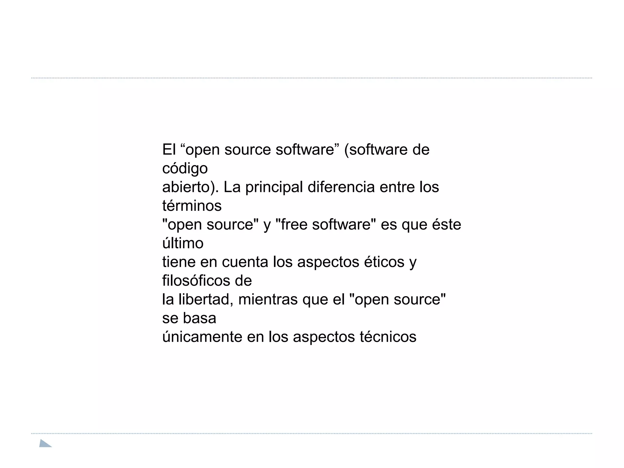El “open source software” (software de códigoabierto). La principal diferencia entre los términos"open source" y "free software" es que éste últimotiene en cuenta los aspectos éticos y filosóficos dela libertad, mientras que el "open source" se basaúnicamente en los aspectos técnicos