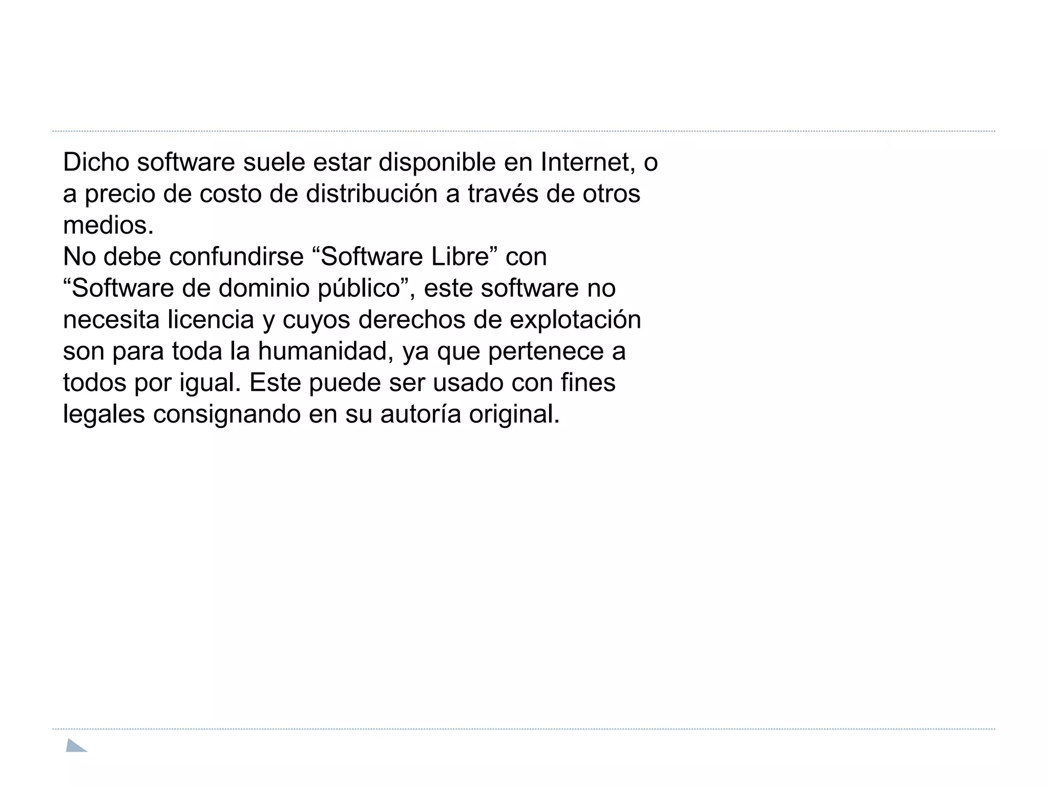 Dicho software suele estar disponible en Internet, oa precio de costo de distribución a través de otrosmedios.No debe confundirse “Software Libre” con“Software de dominio público”, este software nonecesita licencia y cuyos derechos de explotaciónson para toda la humanidad, ya que pertenece atodos por igual. Este puede ser usado con fineslegales consignando en su autoría original.