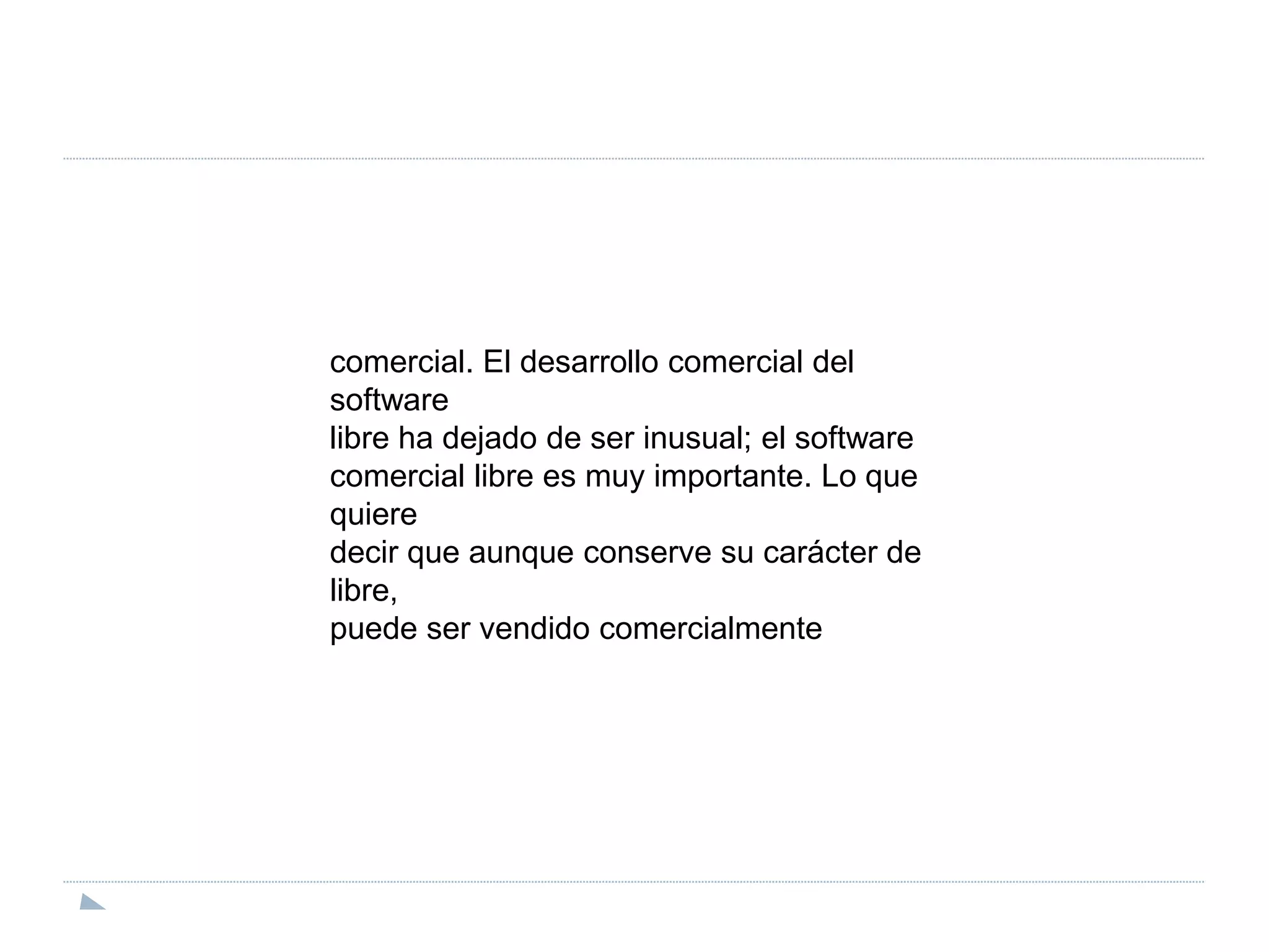comercial. El desarrollo comercial del softwarelibre ha dejado de ser inusual; el softwarecomercial libre es muy importante. Lo que quieredecir que aunque conserve su carácter de libre,puede ser vendido comercialmente