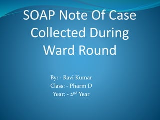 By: - Ravi Kumar
Class: - Pharm D
Year: - 2nd Year
SOAP Note Of Case
Collected During
Ward Round
 