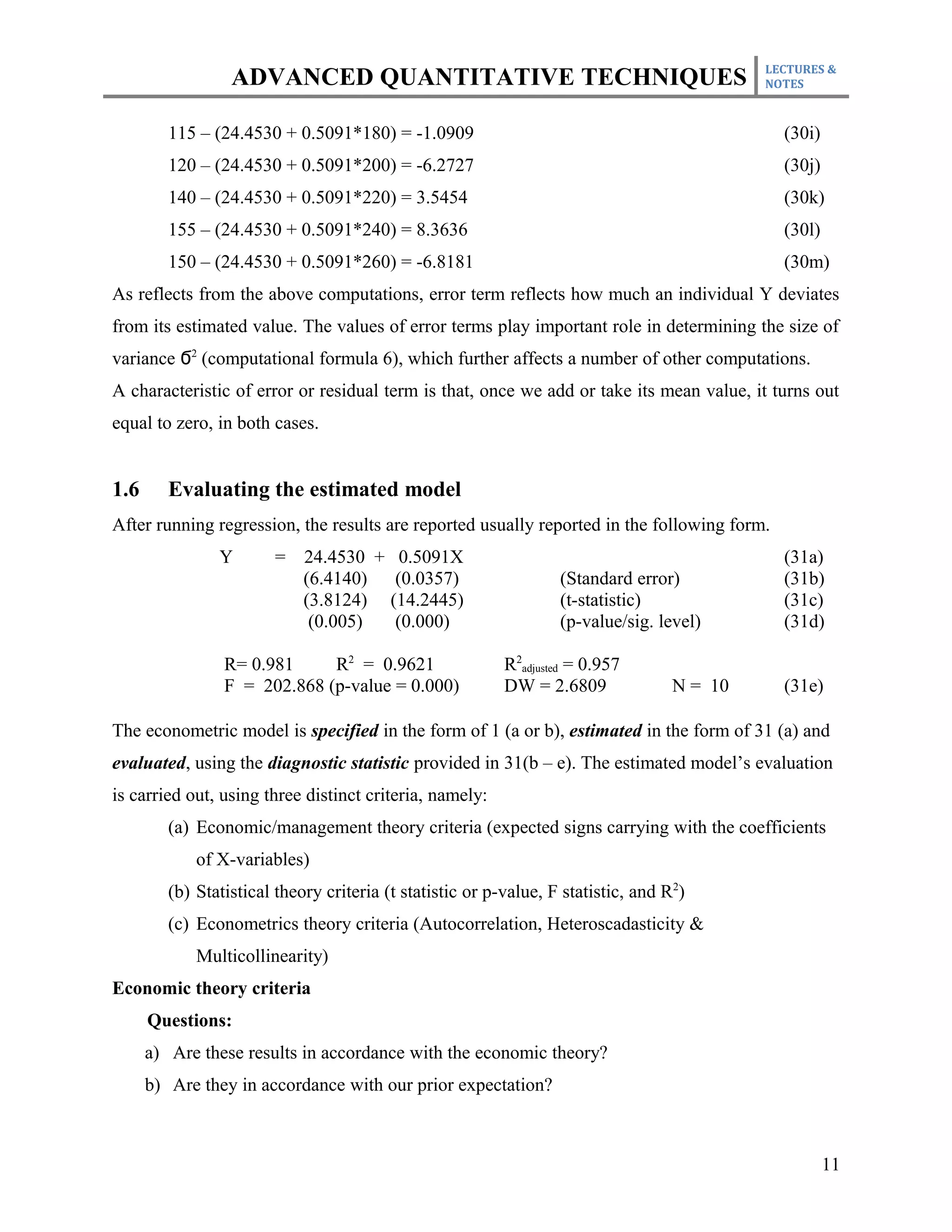 LECTURES &
                  ADVANCED QUANTITATIVE TECHNIQUES                                           NOTES



         115 – (24.4530 + 0.5091*180) = -1.0909                                                (30i)
         120 – (24.4530 + 0.5091*200) = -6.2727                                                (30j)
         140 – (24.4530 + 0.5091*220) = 3.5454                                                 (30k)
         155 – (24.4530 + 0.5091*240) = 8.3636                                                 (30l)
         150 – (24.4530 + 0.5091*260) = -6.8181                                                (30m)
As reflects from the above computations, error term reflects how much an individual Y deviates
from its estimated value. The values of error terms play important role in determining the size of
variance Ϭ2 (computational formula 6), which further affects a number of other computations.
A characteristic of error or residual term is that, once we add or take its mean value, it turns out
equal to zero, in both cases.


1.6      Evaluating the estimated model
After running regression, the results are reported usually reported in the following form.
                Y       =    24.4530 + 0.5091X                                                 (31a)
                             (6.4140)  (0.0357)                    (Standard error)            (31b)
                             (3.8124) (14.2445)                    (t-statistic)               (31c)
                              (0.005)  (0.000)                     (p-value/sig. level)        (31d)

                 R= 0.981     R2 = 0.9621                  R2adjusted = 0.957
                 F = 202.868 (p-value = 0.000)             DW = 2.6809              N = 10     (31e)

The econometric model is specified in the form of 1 (a or b), estimated in the form of 31 (a) and
evaluated, using the diagnostic statistic provided in 31(b – e). The estimated model’s evaluation
is carried out, using three distinct criteria, namely:
         (a) Economic/management theory criteria (expected signs carrying with the coefficients
             of X-variables)
         (b) Statistical theory criteria (t statistic or p-value, F statistic, and R2)
         (c) Econometrics theory criteria (Autocorrelation, Heteroscadasticity &
             Multicollinearity)
Economic theory criteria
      Questions:
      a) Are these results in accordance with the economic theory?
      b) Are they in accordance with our prior expectation?



                                                                                                       11
 