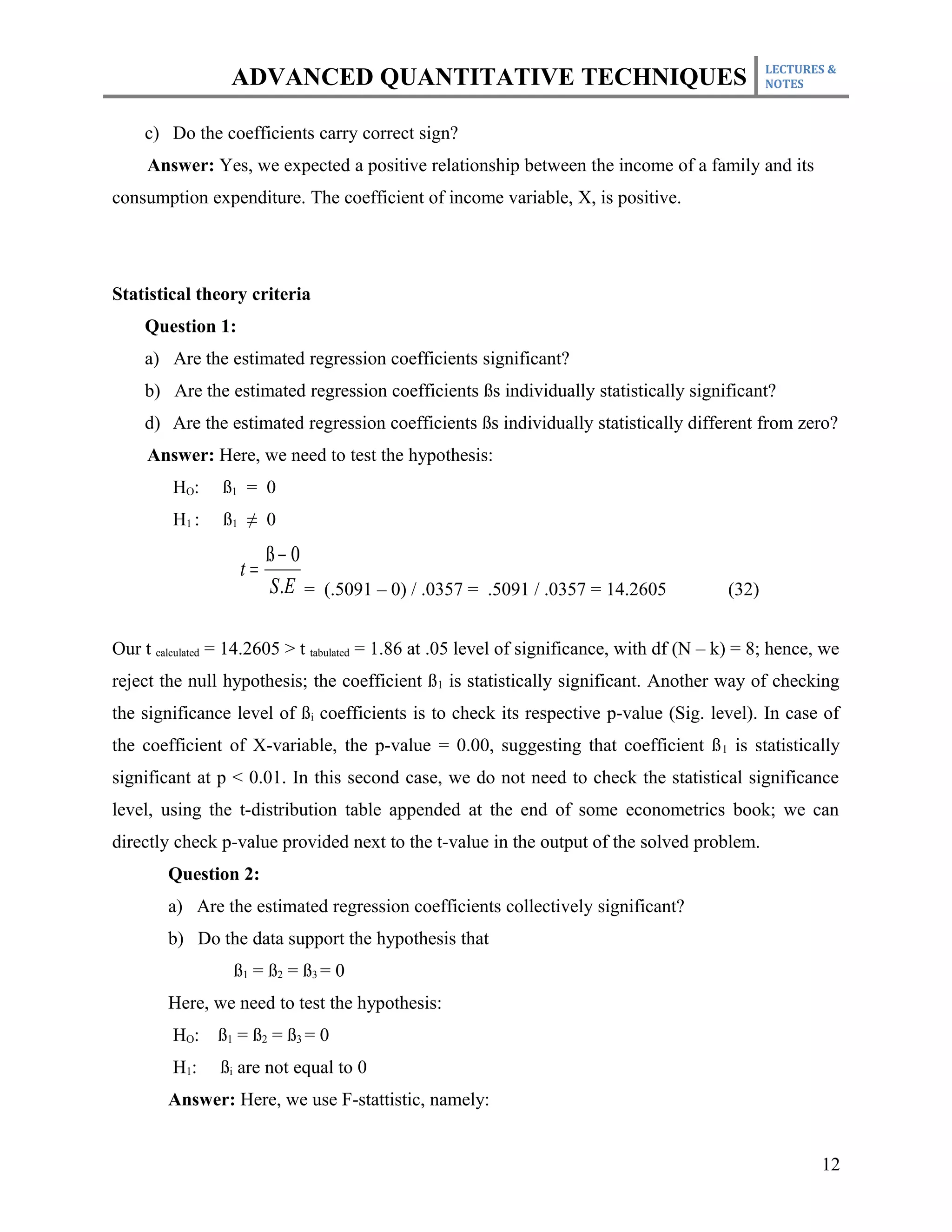 LECTURES &
                 ADVANCED QUANTITATIVE TECHNIQUES                                                 NOTES



    c) Do the coefficients carry correct sign?
     Answer: Yes, we expected a positive relationship between the income of a family and its
consumption expenditure. The coefficient of income variable, X, is positive.




Statistical theory criteria
    Question 1:
    a) Are the estimated regression coefficients significant?
    b) Are the estimated regression coefficients ßs individually statistically significant?
    d) Are the estimated regression coefficients ßs individually statistically different from zero?
     Answer: Here, we need to test the hypothesis:
         HO:    ß1 = 0
         H1 :   ß1 ≠ 0
                        ß− 0
                   t=
                        S .E = (.5091 – 0) / .0357 = .5091 / .0357 = 14.2605               (32)


Our t calculated = 14.2605 > t tabulated = 1.86 at .05 level of significance, with df (N – k) = 8; hence, we
reject the null hypothesis; the coefficient ß1 is statistically significant. Another way of checking
the significance level of ßi coefficients is to check its respective p-value (Sig. level). In case of
the coefficient of X-variable, the p-value = 0.00, suggesting that coefficient ß 1 is statistically
significant at p < 0.01. In this second case, we do not need to check the statistical significance
level, using the t-distribution table appended at the end of some econometrics book; we can
directly check p-value provided next to the t-value in the output of the solved problem.
        Question 2:
        a) Are the estimated regression coefficients collectively significant?
        b) Do the data support the hypothesis that
                  ß1 = ß2 = ß3 = 0
        Here, we need to test the hypothesis:
         HO: ß1 = ß2 = ß3 = 0
         H1:    ßi are not equal to 0
        Answer: Here, we use F-stattistic, namely:


                                                                                                         12
 