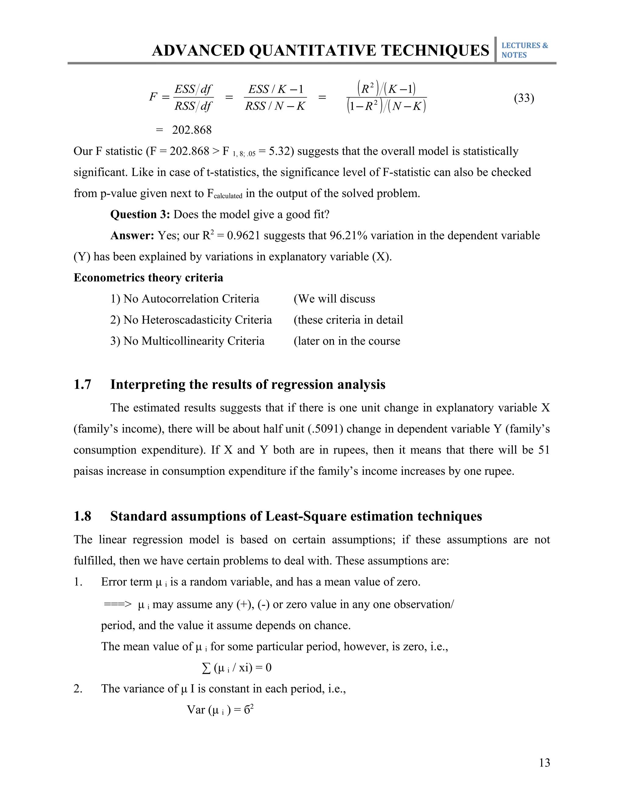 LECTURES &
                 ADVANCED QUANTITATIVE TECHNIQUES                                              NOTES




                F =
                      ESS df
                                 =
                                      ESS / K − 1
                                                      =
                                                                 ( R ) ( K −1)
                                                                   2


                      RSS df          RSS / N − K             (1 − R ) ( N − K )
                                                                       2                         (33)

                  = 202.868
Our F statistic (F = 202.868 > F 1, 8; .05 = 5.32) suggests that the overall model is statistically
significant. Like in case of t-statistics, the significance level of F-statistic can also be checked
from p-value given next to Fcalculated in the output of the solved problem.
        Question 3: Does the model give a good fit?
        Answer: Yes; our R2 = 0.9621 suggests that 96.21% variation in the dependent variable
(Y) has been explained by variations in explanatory variable (X).
Econometrics theory criteria
        1) No Autocorrelation Criteria          (We will discuss
        2) No Heteroscadasticity Criteria       (these criteria in detail
        3) No Multicollinearity Criteria        (later on in the course


1.7     Interpreting the results of regression analysis
        The estimated results suggests that if there is one unit change in explanatory variable X
(family’s income), there will be about half unit (.5091) change in dependent variable Y (family’s
consumption expenditure). If X and Y both are in rupees, then it means that there will be 51
paisas increase in consumption expenditure if the family’s income increases by one rupee.


1.8     Standard assumptions of Least-Square estimation techniques
The linear regression model is based on certain assumptions; if these assumptions are not
fulfilled, then we have certain problems to deal with. These assumptions are:
1.    Error term μ i is a random variable, and has a mean value of zero.
      ===> μ i may assume any (+), (-) or zero value in any one observation/
      period, and the value it assume depends on chance.
      The mean value of μ i for some particular period, however, is zero, i.e.,
                            ∑ (μ i / xi) = 0
2.    The variance of μ I is constant in each period, i.e.,
                         Var (μ i ) = б2



                                                                                                        13
 