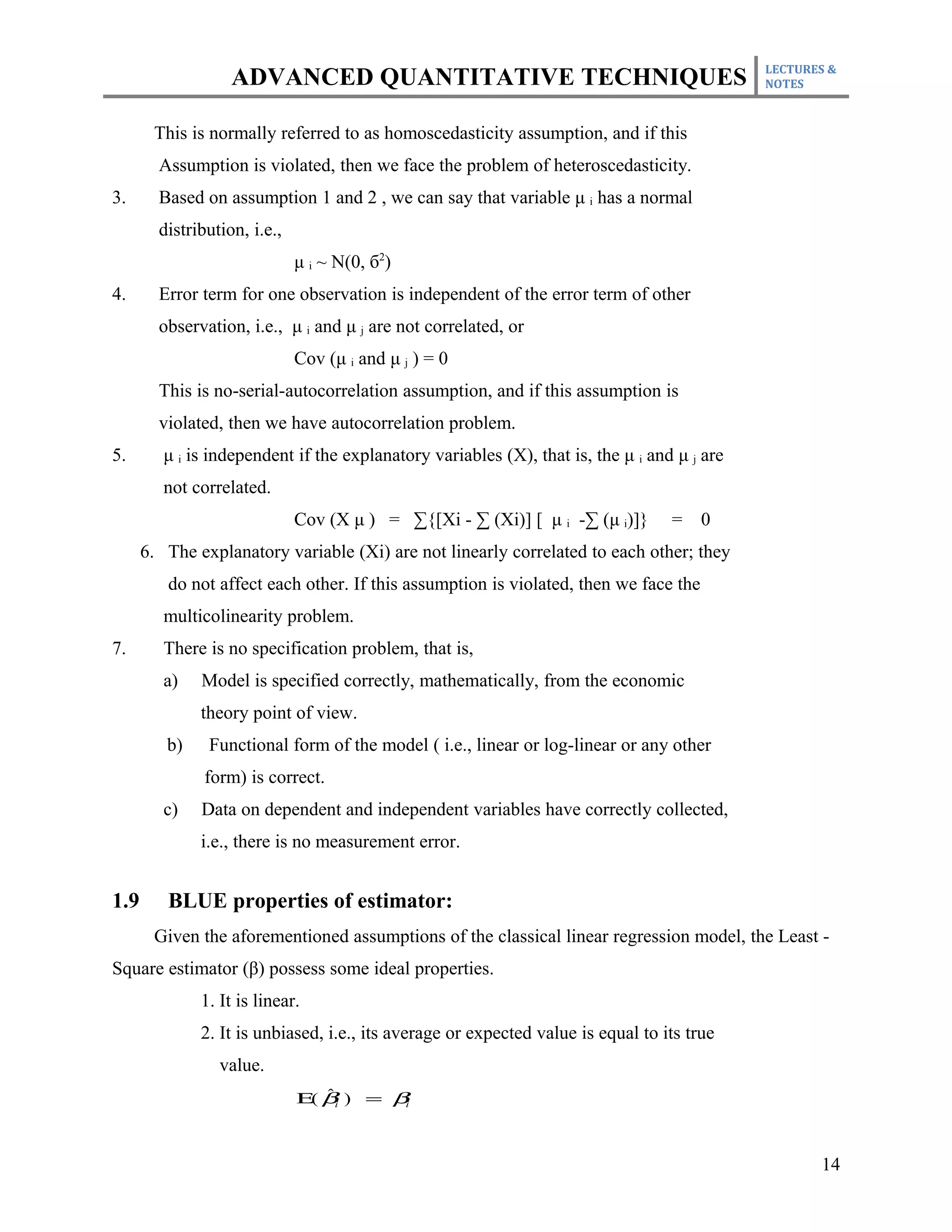 LECTURES &
                   ADVANCED QUANTITATIVE TECHNIQUES                                          NOTES



       This is normally referred to as homoscedasticity assumption, and if this
        Assumption is violated, then we face the problem of heteroscedasticity.
3.      Based on assumption 1 and 2 , we can say that variable μ i has a normal
        distribution, i.e.,
                              μ i ~ N(0, б2)
4.      Error term for one observation is independent of the error term of other
        observation, i.e., μ i and μ j are not correlated, or
                              Cov (μ i and μ j ) = 0
        This is no-serial-autocorrelation assumption, and if this assumption is
        violated, then we have autocorrelation problem.
5.       μ i is independent if the explanatory variables (X), that is, the μ i and μ j are
         not correlated.
                              Cov (X μ ) = ∑{[Xi - ∑ (Xi)] [ μ i -∑ (μ i)]}       =    0
      6. The explanatory variable (Xi) are not linearly correlated to each other; they
         do not affect each other. If this assumption is violated, then we face the
         multicolinearity problem.
7.       There is no specification problem, that is,
         a)   Model is specified correctly, mathematically, from the economic
              theory point of view.
         b)    Functional form of the model ( i.e., linear or log-linear or any other
               form) is correct.
         c)   Data on dependent and independent variables have correctly collected,
              i.e., there is no measurement error.


1.9      BLUE properties of estimator:
       Given the aforementioned assumptions of the classical linear regression model, the Least -
Square estimator (β) possess some ideal properties.
              1. It is linear.
              2. It is unbiased, i.e., its average or expected value is equal to its true
                 value.
                                 ˆ
                              Ε( βi ) = βi



                                                                                                    14
 