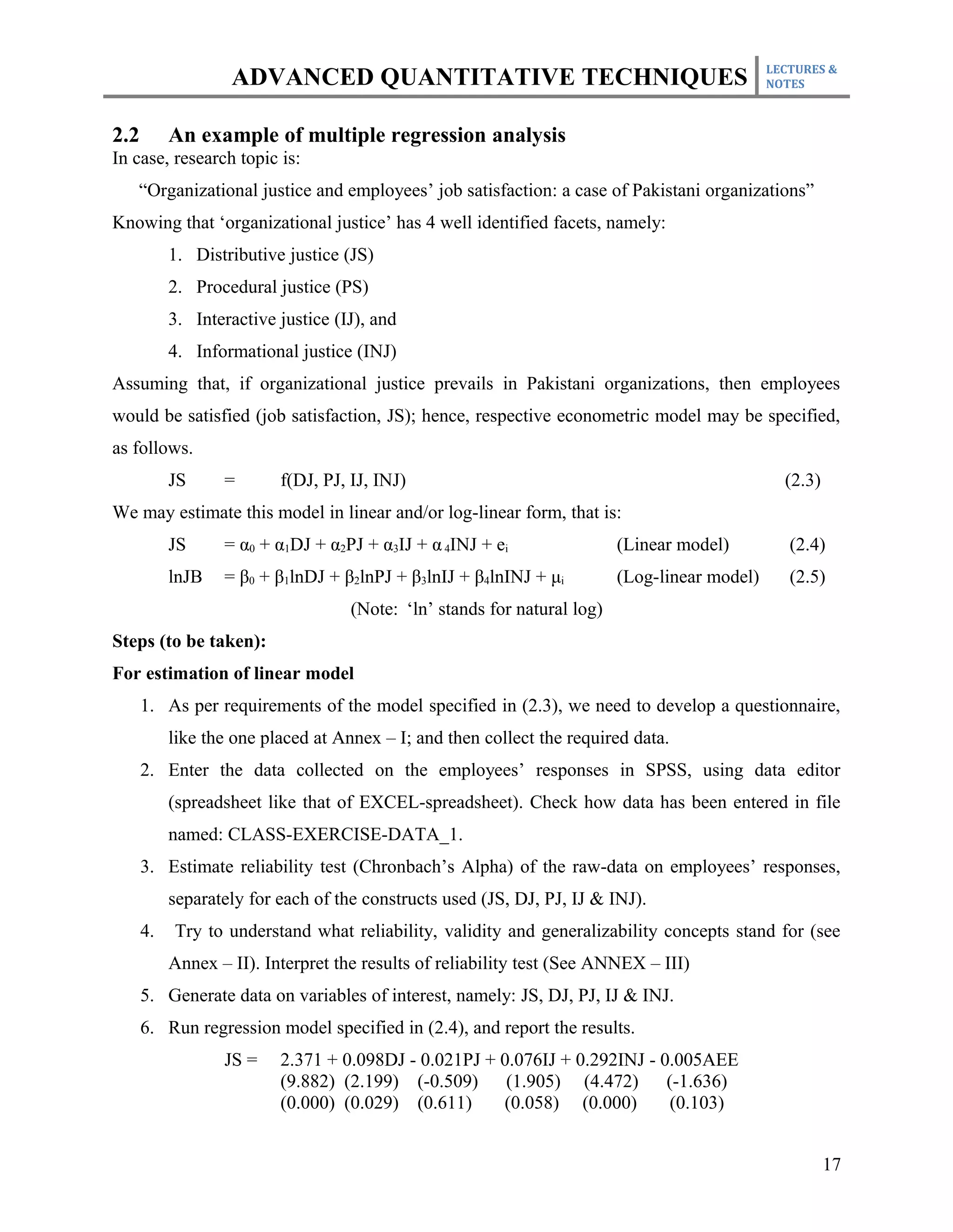 LECTURES &
                   ADVANCED QUANTITATIVE TECHNIQUES                                            NOTES



2.2        An example of multiple regression analysis
In case, research topic is:
   “Organizational justice and employees’ job satisfaction: a case of Pakistani organizations”
Knowing that ‘organizational justice’ has 4 well identified facets, namely:
           1. Distributive justice (JS)
           2. Procedural justice (PS)
           3. Interactive justice (IJ), and
           4. Informational justice (INJ)
Assuming that, if organizational justice prevails in Pakistani organizations, then employees
would be satisfied (job satisfaction, JS); hence, respective econometric model may be specified,
as follows.
           JS     =       f(DJ, PJ, IJ, INJ)                                                     (2.3)
We may estimate this model in linear and/or log-linear form, that is:
           JS     = α0 + α1DJ + α2PJ + α3IJ + α 4INJ + ei                 (Linear model)          (2.4)
           lnJB   = β0 + β1lnDJ + β2lnPJ + β3lnIJ + β4lnINJ + μi          (Log-linear model)      (2.5)
                                    (Note: ‘ln’ stands for natural log)
Steps (to be taken):
For estimation of linear model
      1. As per requirements of the model specified in (2.3), we need to develop a questionnaire,
           like the one placed at Annex – I; and then collect the required data.
      2. Enter the data collected on the employees’ responses in SPSS, using data editor
           (spreadsheet like that of EXCEL-spreadsheet). Check how data has been entered in file
           named: CLASS-EXERCISE-DATA_1.
      3. Estimate reliability test (Chronbach’s Alpha) of the raw-data on employees’ responses,
           separately for each of the constructs used (JS, DJ, PJ, IJ & INJ).
      4.   Try to understand what reliability, validity and generalizability concepts stand for (see
           Annex – II). Interpret the results of reliability test (See ANNEX – III)
      5. Generate data on variables of interest, namely: JS, DJ, PJ, IJ & INJ.
      6. Run regression model specified in (2.4), and report the results.
                  JS =    2.371 + 0.098DJ - 0.021PJ + 0.076IJ + 0.292INJ - 0.005AEE
                          (9.882) (2.199) (-0.509)     (1.905) (4.472)      (-1.636)
                          (0.000) (0.029) (0.611)     (0.058) (0.000)        (0.103)


                                                                                                         17
 