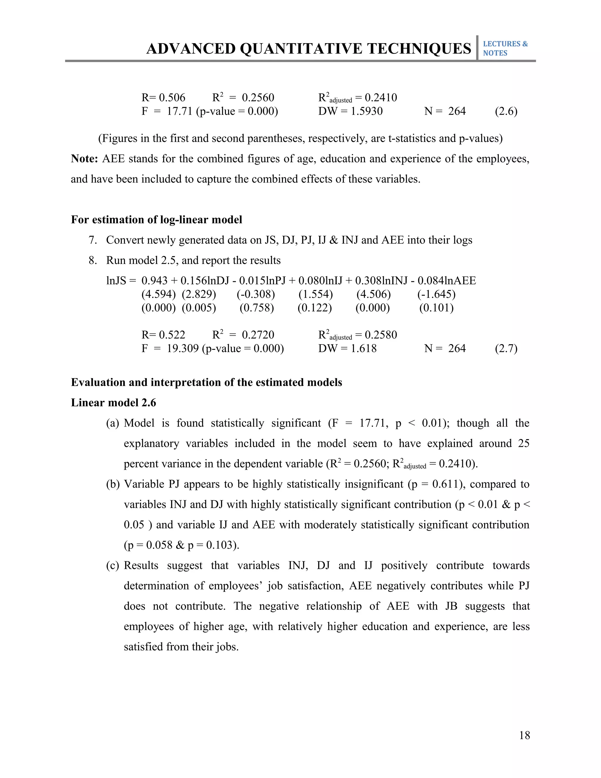 LECTURES &
                ADVANCED QUANTITATIVE TECHNIQUES                                            NOTES




              R= 0.506     R2 = 0.2560               R2adjusted = 0.2410
              F = 17.71 (p-value = 0.000)            DW = 1.5930             N = 264          (2.6)

     (Figures in the first and second parentheses, respectively, are t-statistics and p-values)
Note: AEE stands for the combined figures of age, education and experience of the employees,
and have been included to capture the combined effects of these variables.


For estimation of log-linear model
   7. Convert newly generated data on JS, DJ, PJ, IJ & INJ and AEE into their logs
   8. Run model 2.5, and report the results
       lnJS = 0.943 + 0.156lnDJ - 0.015lnPJ + 0.080lnIJ + 0.308lnINJ - 0.084lnAEE
              (4.594) (2.829)    (-0.308)     (1.554)     (4.506)      (-1.645)
              (0.000) (0.005)     (0.758)     (0.122)     (0.000)       (0.101)

              R= 0.522     R2 = 0.2720               R2adjusted = 0.2580
              F = 19.309 (p-value = 0.000)           DW = 1.618              N = 264          (2.7)

Evaluation and interpretation of the estimated models
Linear model 2.6
       (a) Model is found statistically significant (F = 17.71, p < 0.01); though all the
           explanatory variables included in the model seem to have explained around 25
           percent variance in the dependent variable (R2 = 0.2560; R2adjusted = 0.2410).
       (b) Variable PJ appears to be highly statistically insignificant (p = 0.611), compared to
           variables INJ and DJ with highly statistically significant contribution (p < 0.01 & p <
           0.05 ) and variable IJ and AEE with moderately statistically significant contribution
           (p = 0.058 & p = 0.103).
       (c) Results suggest that variables INJ, DJ and IJ positively contribute towards
           determination of employees’ job satisfaction, AEE negatively contributes while PJ
           does not contribute. The negative relationship of AEE with JB suggests that
           employees of higher age, with relatively higher education and experience, are less
           satisfied from their jobs.




                                                                                                      18
 