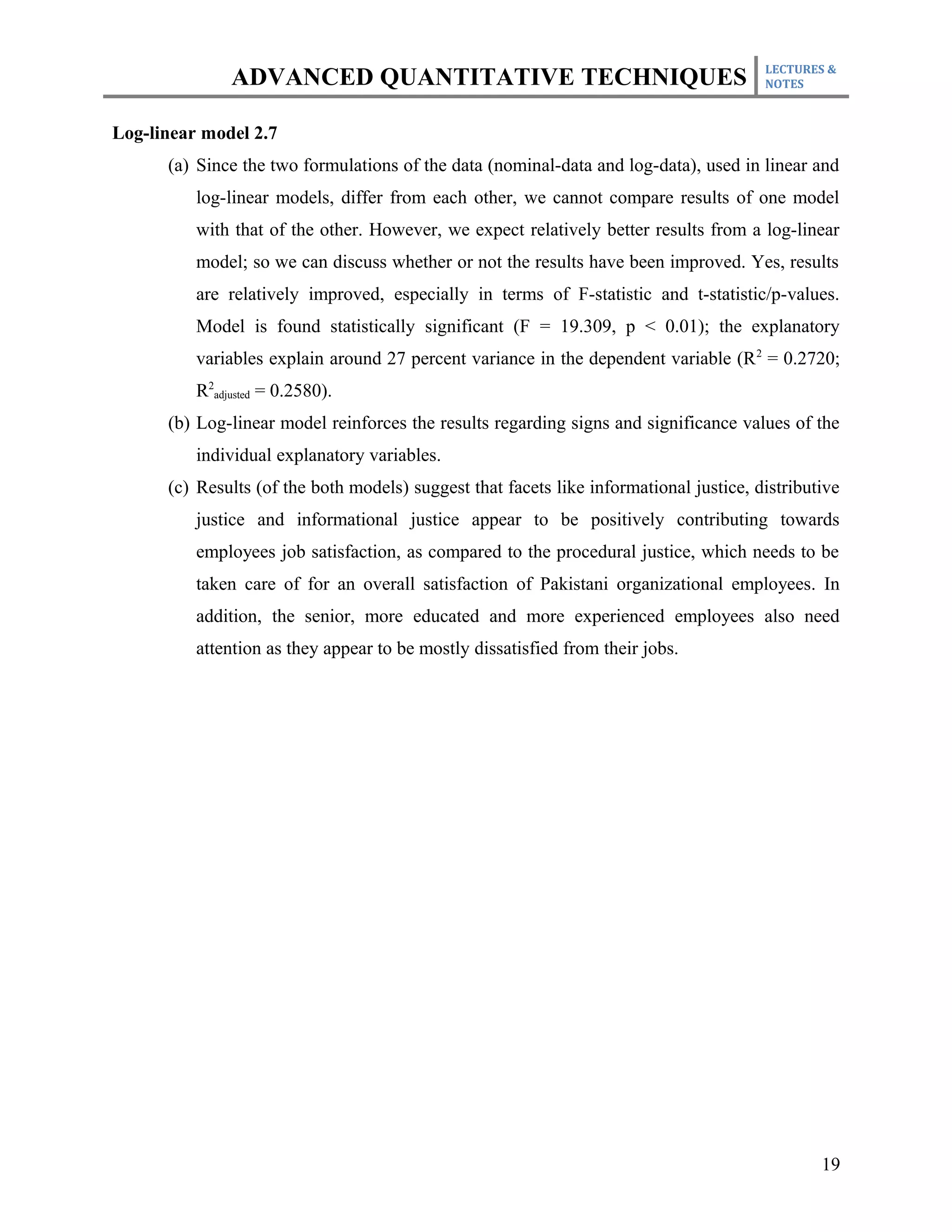 LECTURES &
               ADVANCED QUANTITATIVE TECHNIQUES                                         NOTES



Log-linear model 2.7
      (a) Since the two formulations of the data (nominal-data and log-data), used in linear and
          log-linear models, differ from each other, we cannot compare results of one model
          with that of the other. However, we expect relatively better results from a log-linear
          model; so we can discuss whether or not the results have been improved. Yes, results
          are relatively improved, especially in terms of F-statistic and t-statistic/p-values.
          Model is found statistically significant (F = 19.309, p < 0.01); the explanatory
          variables explain around 27 percent variance in the dependent variable (R 2 = 0.2720;
          R2adjusted = 0.2580).
      (b) Log-linear model reinforces the results regarding signs and significance values of the
          individual explanatory variables.
      (c) Results (of the both models) suggest that facets like informational justice, distributive
          justice and informational justice appear to be positively contributing towards
          employees job satisfaction, as compared to the procedural justice, which needs to be
          taken care of for an overall satisfaction of Pakistani organizational employees. In
          addition, the senior, more educated and more experienced employees also need
          attention as they appear to be mostly dissatisfied from their jobs.




                                                                                                19
 