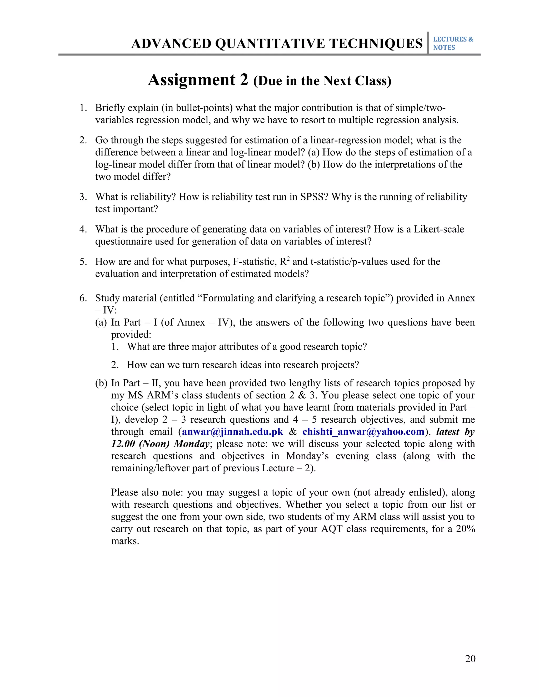 LECTURES &
            ADVANCED QUANTITATIVE TECHNIQUES                                         NOTES




                Assignment 2 (Due in the Next Class)
1. Briefly explain (in bullet-points) what the major contribution is that of simple/two-
   variables regression model, and why we have to resort to multiple regression analysis.
2. Go through the steps suggested for estimation of a linear-regression model; what is the
   difference between a linear and log-linear model? (a) How do the steps of estimation of a
   log-linear model differ from that of linear model? (b) How do the interpretations of the
   two model differ?
3. What is reliability? How is reliability test run in SPSS? Why is the running of reliability
   test important?
4. What is the procedure of generating data on variables of interest? How is a Likert-scale
   questionnaire used for generation of data on variables of interest?
5. How are and for what purposes, F-statistic, R2 and t-statistic/p-values used for the
   evaluation and interpretation of estimated models?

6. Study material (entitled “Formulating and clarifying a research topic”) provided in Annex
   – IV:
   (a) In Part – I (of Annex – IV), the answers of the following two questions have been
       provided:
       1. What are three major attributes of a good research topic?
       2. How can we turn research ideas into research projects?
   (b) In Part – II, you have been provided two lengthy lists of research topics proposed by
       my MS ARM’s class students of section 2 & 3. You please select one topic of your
       choice (select topic in light of what you have learnt from materials provided in Part –
       I), develop 2 – 3 research questions and 4 – 5 research objectives, and submit me
       through email (anwar@jinnah.edu.pk & chishti_anwar@yahoo.com), latest by
       12.00 (Noon) Monday; please note: we will discuss your selected topic along with
       research questions and objectives in Monday’s evening class (along with the
       remaining/leftover part of previous Lecture – 2).

       Please also note: you may suggest a topic of your own (not already enlisted), along
       with research questions and objectives. Whether you select a topic from our list or
       suggest the one from your own side, two students of my ARM class will assist you to
       carry out research on that topic, as part of your AQT class requirements, for a 20%
       marks.




                                                                                              20
 