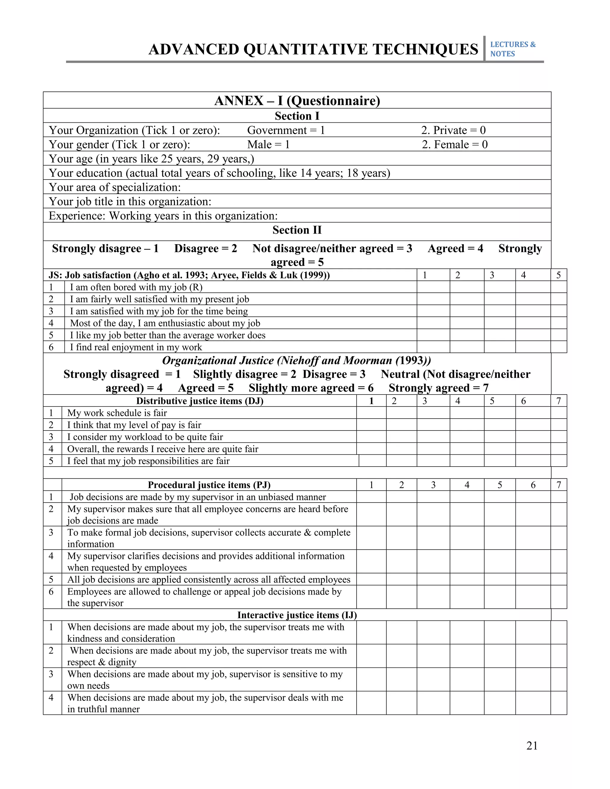 LECTURES &
                        ADVANCED QUANTITATIVE TECHNIQUES                                                      NOTES




                                         ANNEX – I (Questionnaire)
                                                Section I
Your Organization (Tick 1 or zero):       Government = 1                                     2. Private = 0
Your gender (Tick 1 or zero):             Male = 1                                           2. Female = 0
Your age (in years like 25 years, 29 years,)
Your education (actual total years of schooling, like 14 years; 18 years)
Your area of specialization:
Your job title in this organization:
Experience: Working years in this organization:
                                               Section II
Strongly disagree – 1          Disagree = 2        Not disagree/neither agreed = 3               Agreed = 4       Strongly
                                                      agreed = 5
JS: Job satisfaction (Agho et al. 1993; Aryee, Fields & Luk (1999))                          1       2        3       4        5
1    I am often bored with my job (R)
2    I am fairly well satisfied with my present job
3    I am satisfied with my job for the time being
4    Most of the day, I am enthusiastic about my job
5    I like my job better than the average worker does
6    I find real enjoyment in my work
                       Organizational Justice (Niehoff and Moorman (1993))
    Strongly disagreed = 1 Slightly disagree = 2 Disagree = 3 Neutral (Not disagree/neither
            agreed) = 4 Agreed = 5 Slightly more agreed = 6 Strongly agreed = 7
                      Distributive justice items (DJ)                            1   2       3       4        5       6        7
1   My work schedule is fair
2   I think that my level of pay is fair
3   I consider my workload to be quite fair
4   Overall, the rewards I receive here are quite fair
5   I feel that my job responsibilities are fair

                         Procedural justice items (PJ)                           1       2       3       4        5       6    7
1    Job decisions are made by my supervisor in an unbiased manner
2   My supervisor makes sure that all employee concerns are heard before
    job decisions are made
3   To make formal job decisions, supervisor collects accurate & complete
    information
4   My supervisor clarifies decisions and provides additional information
    when requested by employees
5   All job decisions are applied consistently across all affected employees
6   Employees are allowed to challenge or appeal job decisions made by
    the supervisor
                                                Interactive justice items (IJ)
1   When decisions are made about my job, the supervisor treats me with
    kindness and consideration
2    When decisions are made about my job, the supervisor treats me with
    respect & dignity
3   When decisions are made about my job, supervisor is sensitive to my
    own needs
4   When decisions are made about my job, the supervisor deals with me
    in truthful manner


                                                                                                                          21
 