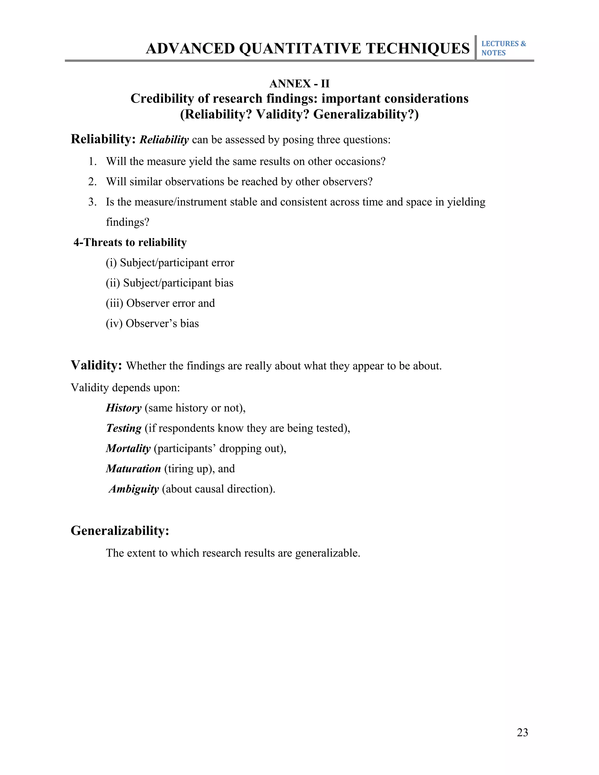 LECTURES &
                ADVANCED QUANTITATIVE TECHNIQUES                                      NOTES



                                          ANNEX - II
            Credibility of research findings: important considerations
                    (Reliability? Validity? Generalizability?)
Reliability: Reliability can be assessed by posing three questions:
   1. Will the measure yield the same results on other occasions?
   2. Will similar observations be reached by other observers?
   3. Is the measure/instrument stable and consistent across time and space in yielding
       findings?
4-Threats to reliability
       (i) Subject/participant error
       (ii) Subject/participant bias
       (iii) Observer error and
       (iv) Observer’s bias


Validity: Whether the findings are really about what they appear to be about.
Validity depends upon:
       History (same history or not),
       Testing (if respondents know they are being tested),
       Mortality (participants’ dropping out),
       Maturation (tiring up), and
       Ambiguity (about causal direction).


Generalizability:
       The extent to which research results are generalizable.




                                                                                             23
 