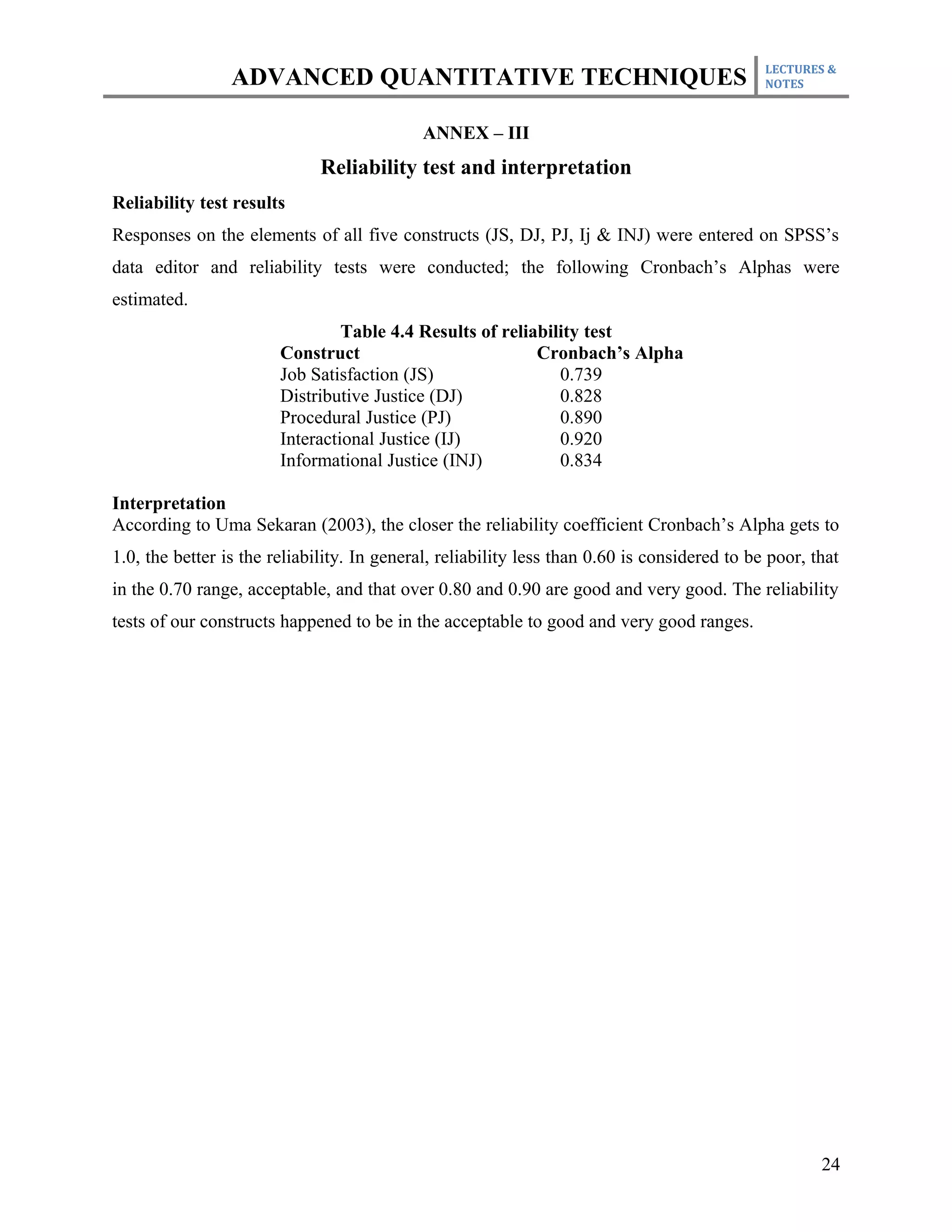 LECTURES &
                 ADVANCED QUANTITATIVE TECHNIQUES                                             NOTES



                                            ANNEX – III
                              Reliability test and interpretation
Reliability test results
Responses on the elements of all five constructs (JS, DJ, PJ, Ij & INJ) were entered on SPSS’s
data editor and reliability tests were conducted; the following Cronbach’s Alphas were
estimated.
                                 Table 4.4 Results of reliability test
                        Construct                          Cronbach’s Alpha
                        Job Satisfaction (JS)                 0.739
                        Distributive Justice (DJ)             0.828
                        Procedural Justice (PJ)               0.890
                        Interactional Justice (IJ)            0.920
                        Informational Justice (INJ)           0.834

Interpretation
According to Uma Sekaran (2003), the closer the reliability coefficient Cronbach’s Alpha gets to
1.0, the better is the reliability. In general, reliability less than 0.60 is considered to be poor, that
in the 0.70 range, acceptable, and that over 0.80 and 0.90 are good and very good. The reliability
tests of our constructs happened to be in the acceptable to good and very good ranges.




                                                                                                      24
 