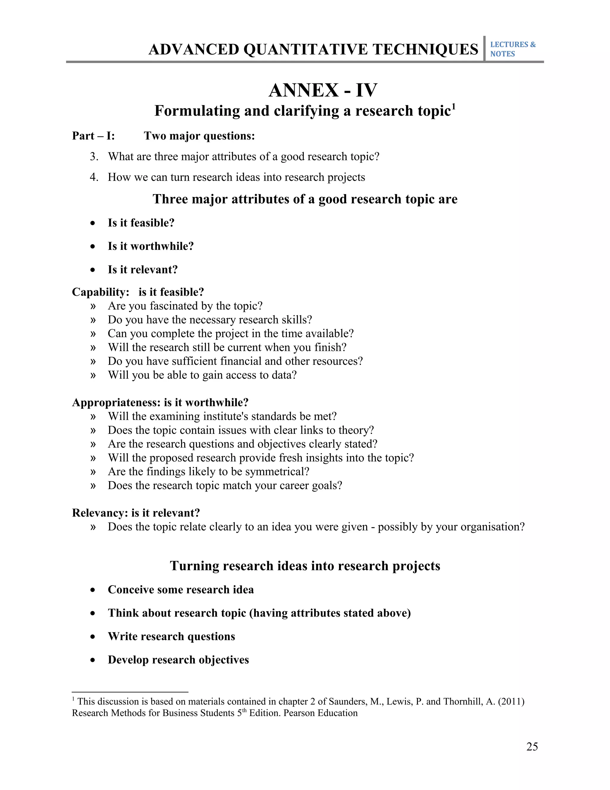 LECTURES &
                   ADVANCED QUANTITATIVE TECHNIQUES                                                     NOTES




                                                 ANNEX - IV
                    Formulating and clarifying a research topic1
Part – I:        Two major questions:
    3. What are three major attributes of a good research topic?
    4. How we can turn research ideas into research projects
                    Three major attributes of a good research topic are
    •   Is it feasible?
    •   Is it worthwhile?
    •   Is it relevant?
Capability: is it feasible?
  » Are you fascinated by the topic?
  » Do you have the necessary research skills?
  » Can you complete the project in the time available?
  » Will the research still be current when you finish?
  » Do you have sufficient financial and other resources?
  » Will you be able to gain access to data?

Appropriateness: is it worthwhile?
  » Will the examining institute's standards be met?
  » Does the topic contain issues with clear links to theory?
  » Are the research questions and objectives clearly stated?
  » Will the proposed research provide fresh insights into the topic?
  » Are the findings likely to be symmetrical?
  » Does the research topic match your career goals?

Relevancy: is it relevant?
   » Does the topic relate clearly to an idea you were given - possibly by your organisation?


                        Turning research ideas into research projects
    •   Conceive some research idea
    •   Think about research topic (having attributes stated above)
    •   Write research questions
    •   Develop research objectives


1
 This discussion is based on materials contained in chapter 2 of Saunders, M., Lewis, P. and Thornhill, A. (2011)
Research Methods for Business Students 5th Edition. Pearson Education


                                                                                                                    25
 