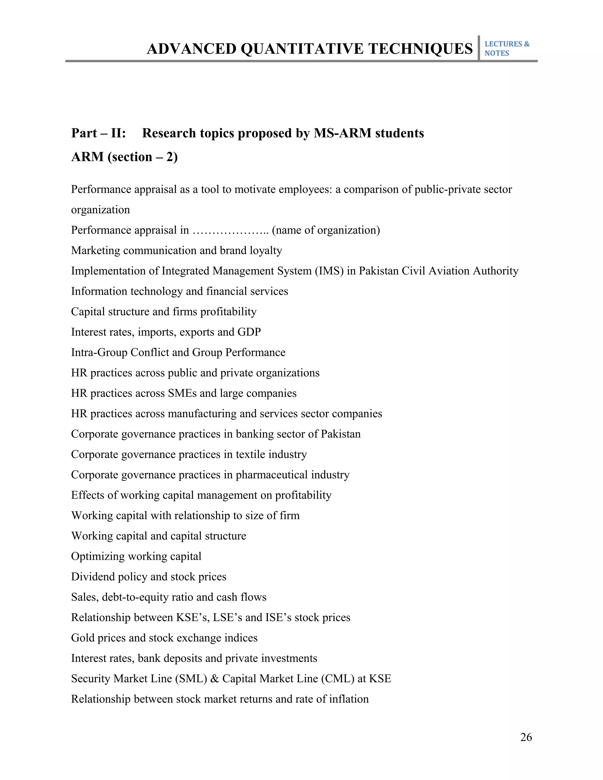 LECTURES &
                ADVANCED QUANTITATIVE TECHNIQUES                                      NOTES




Part – II:     Research topics proposed by MS-ARM students
ARM (section – 2)

Performance appraisal as a tool to motivate employees: a comparison of public-private sector
organization
Performance appraisal in ……………….. (name of organization)
Marketing communication and brand loyalty
Implementation of Integrated Management System (IMS) in Pakistan Civil Aviation Authority
Information technology and financial services
Capital structure and firms profitability
Interest rates, imports, exports and GDP
Intra-Group Conflict and Group Performance
HR practices across public and private organizations
HR practices across SMEs and large companies
HR practices across manufacturing and services sector companies
Corporate governance practices in banking sector of Pakistan
Corporate governance practices in textile industry
Corporate governance practices in pharmaceutical industry
Effects of working capital management on profitability
Working capital with relationship to size of firm
Working capital and capital structure
Optimizing working capital
Dividend policy and stock prices
Sales, debt-to-equity ratio and cash flows
Relationship between KSE’s, LSE’s and ISE’s stock prices
Gold prices and stock exchange indices
Interest rates, bank deposits and private investments
Security Market Line (SML) & Capital Market Line (CML) at KSE
Relationship between stock market returns and rate of inflation


                                                                                               26
 