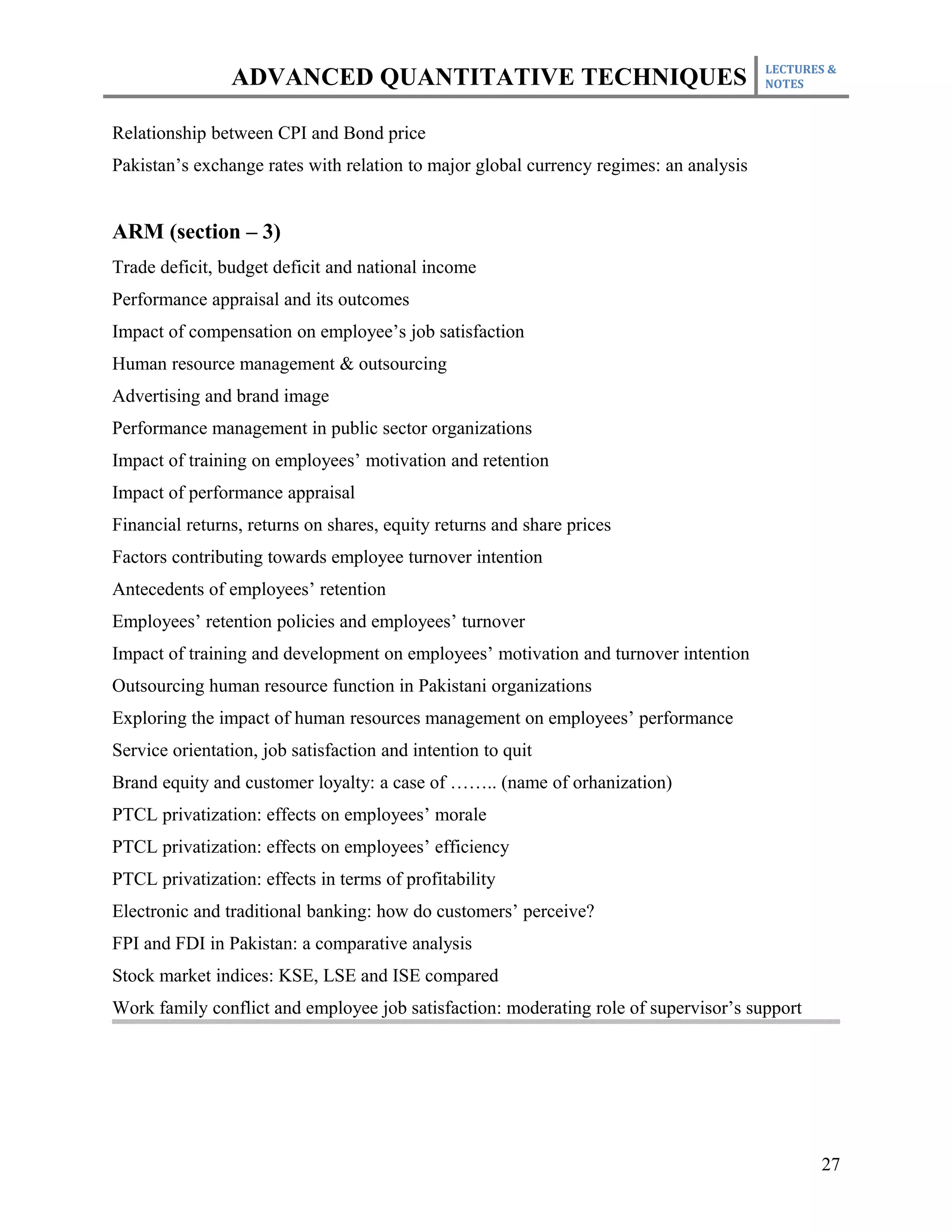 LECTURES &
                ADVANCED QUANTITATIVE TECHNIQUES                                        NOTES



Relationship between CPI and Bond price
Pakistan’s exchange rates with relation to major global currency regimes: an analysis


ARM (section – 3)
Trade deficit, budget deficit and national income
Performance appraisal and its outcomes
Impact of compensation on employee’s job satisfaction
Human resource management & outsourcing
Advertising and brand image
Performance management in public sector organizations
Impact of training on employees’ motivation and retention
Impact of performance appraisal
Financial returns, returns on shares, equity returns and share prices
Factors contributing towards employee turnover intention
Antecedents of employees’ retention
Employees’ retention policies and employees’ turnover
Impact of training and development on employees’ motivation and turnover intention
Outsourcing human resource function in Pakistani organizations
Exploring the impact of human resources management on employees’ performance
Service orientation, job satisfaction and intention to quit
Brand equity and customer loyalty: a case of …….. (name of orhanization)
PTCL privatization: effects on employees’ morale
PTCL privatization: effects on employees’ efficiency
PTCL privatization: effects in terms of profitability
Electronic and traditional banking: how do customers’ perceive?
FPI and FDI in Pakistan: a comparative analysis
Stock market indices: KSE, LSE and ISE compared
Work family conflict and employee job satisfaction: moderating role of supervisor’s support




                                                                                               27
 
