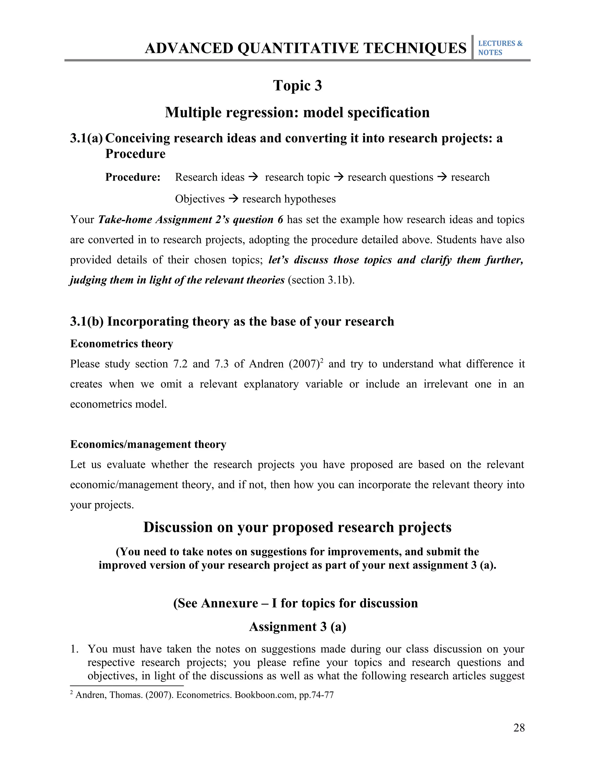 LECTURES &
                    ADVANCED QUANTITATIVE TECHNIQUES                                   NOTES



                                                 Topic 3
                        Multiple regression: model specification
3.1(a) Conceiving research ideas and converting it into research projects: a
       Procedure
          Procedure:       Research ideas à research topic à research questions à research
                           Objectives à research hypotheses
Your Take-home Assignment 2’s question 6 has set the example how research ideas and topics
are converted in to research projects, adopting the procedure detailed above. Students have also
provided details of their chosen topics; let’s discuss those topics and clarify them further,
judging them in light of the relevant theories (section 3.1b).


3.1(b) Incorporating theory as the base of your research
Econometrics theory
Please study section 7.2 and 7.3 of Andren (2007)2 and try to understand what difference it
creates when we omit a relevant explanatory variable or include an irrelevant one in an
econometrics model.


Economics/management theory
Let us evaluate whether the research projects you have proposed are based on the relevant
economic/management theory, and if not, then how you can incorporate the relevant theory into
your projects.

                   Discussion on your proposed research projects
            (You need to take notes on suggestions for improvements, and submit the
         improved version of your research project as part of your next assignment 3 (a).


                          (See Annexure – I for topics for discussion
                                            Assignment 3 (a)
1. You must have taken the notes on suggestions made during our class discussion on your
   respective research projects; you please refine your topics and research questions and
   objectives, in light of the discussions as well as what the following research articles suggest
2
    Andren, Thomas. (2007). Econometrics. Bookboon.com, pp.74-77


                                                                                               28
 