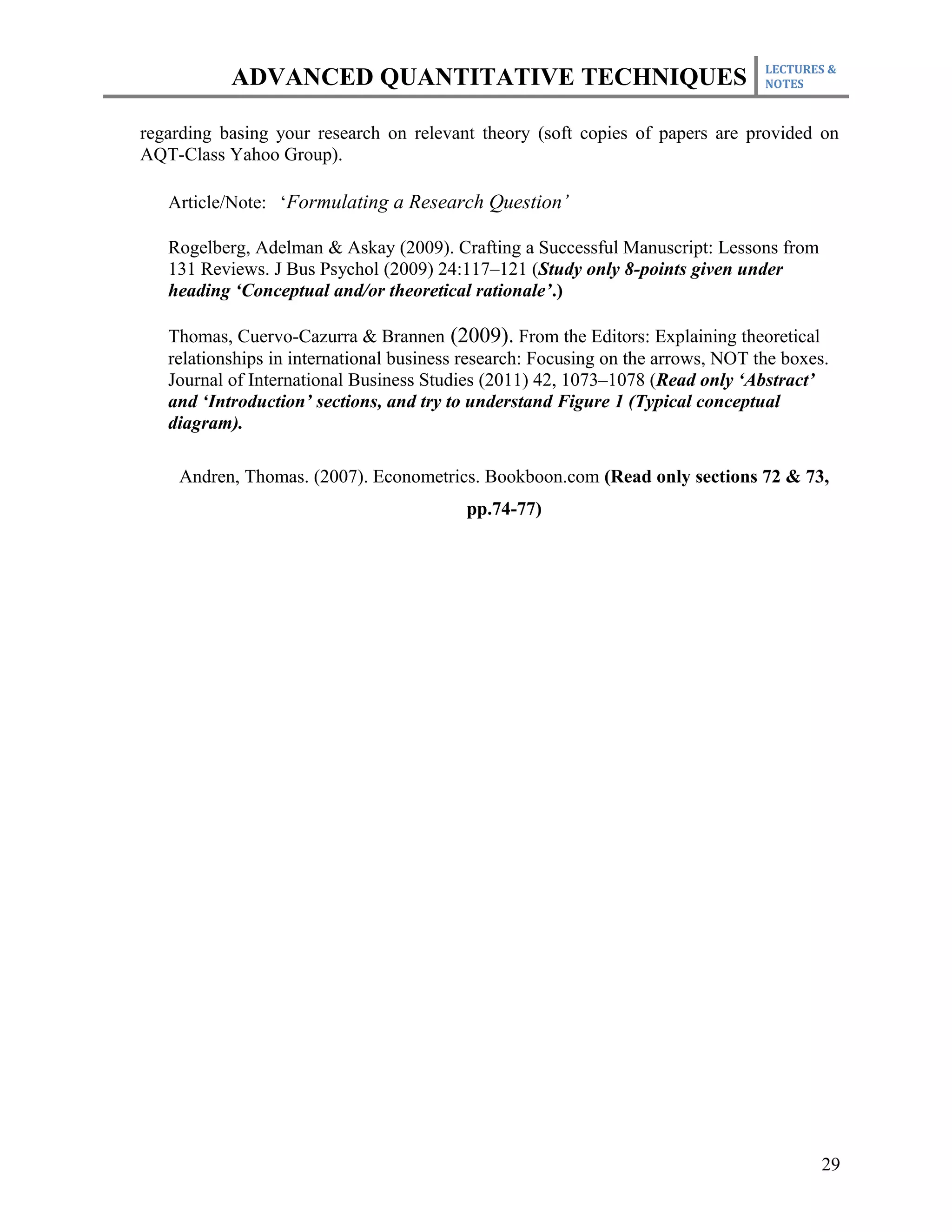 LECTURES &
           ADVANCED QUANTITATIVE TECHNIQUES                                       NOTES



regarding basing your research on relevant theory (soft copies of papers are provided on
AQT-Class Yahoo Group).

   Article/Note: ‘Formulating a Research Question’

   Rogelberg, Adelman & Askay (2009). Crafting a Successful Manuscript: Lessons from
   131 Reviews. J Bus Psychol (2009) 24:117–121 (Study only 8-points given under
   heading ‘Conceptual and/or theoretical rationale’.)

   Thomas, Cuervo-Cazurra & Brannen (2009). From the Editors: Explaining theoretical
   relationships in international business research: Focusing on the arrows, NOT the boxes.
   Journal of International Business Studies (2011) 42, 1073–1078 (Read only ‘Abstract’
   and ‘Introduction’ sections, and try to understand Figure 1 (Typical conceptual
   diagram).

    Andren, Thomas. (2007). Econometrics. Bookboon.com (Read only sections 72 & 73,
                                          pp.74-77)




                                                                                          29
 