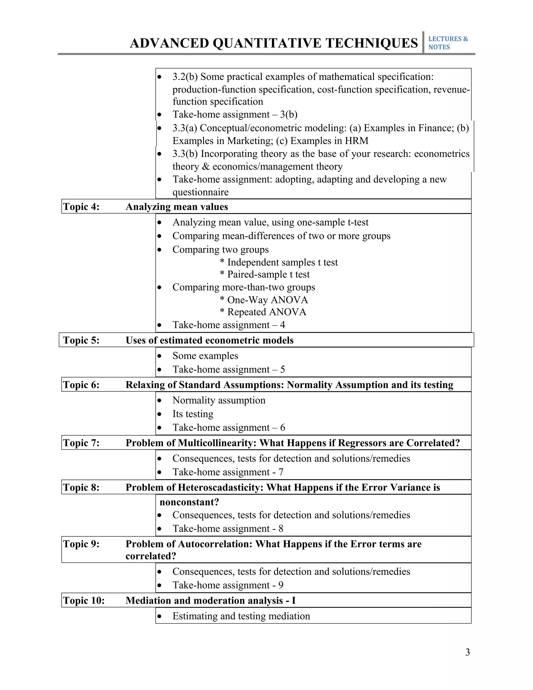 LECTURES &
            ADVANCED QUANTITATIVE TECHNIQUES                                        NOTES



                   •   3.2(b) Some practical examples of mathematical specification:
                       production-function specification, cost-function specification, revenue-
                       function specification
                   • Take-home assignment – 3(b)
                   • 3.3(a) Conceptual/econometric modeling: (a) Examples in Finance; (b)
                       Examples in Marketing; (c) Examples in HRM
                   • 3.3(b) Incorporating theory as the base of your research: econometrics
                       theory & economics/management theory
                   • Take-home assignment: adopting, adapting and developing a new
                       questionnaire
Topic 4:    Analyzing mean values
                   • Analyzing mean value, using one-sample t-test
                   • Comparing mean-differences of two or more groups
                   • Comparing two groups
                                  * Independent samples t test
                                  * Paired-sample t test
                   • Comparing more-than-two groups
                                  * One-Way ANOVA
                                  * Repeated ANOVA
                   • Take-home assignment – 4
Topic 5:    Uses of estimated econometric models
                   • Some examples
                   • Take-home assignment – 5
Topic 6:    Relaxing of Standard Assumptions: Normality Assumption and its testing
                   • Normality assumption
                   • Its testing
                   • Take-home assignment – 6
Topic 7:    Problem of Multicollinearity: What Happens if Regressors are Correlated?
                   • Consequences, tests for detection and solutions/remedies
                   • Take-home assignment - 7
Topic 8:    Problem of Heteroscadasticity: What Happens if the Error Variance is
                    nonconstant?
                   • Consequences, tests for detection and solutions/remedies
                   • Take-home assignment - 8
Topic 9:    Problem of Autocorrelation: What Happens if the Error terms are
            correlated?
                   • Consequences, tests for detection and solutions/remedies
                   • Take-home assignment - 9
Topic 10:   Mediation and moderation analysis - I
                   • Estimating and testing mediation


                                                                                             3
 
