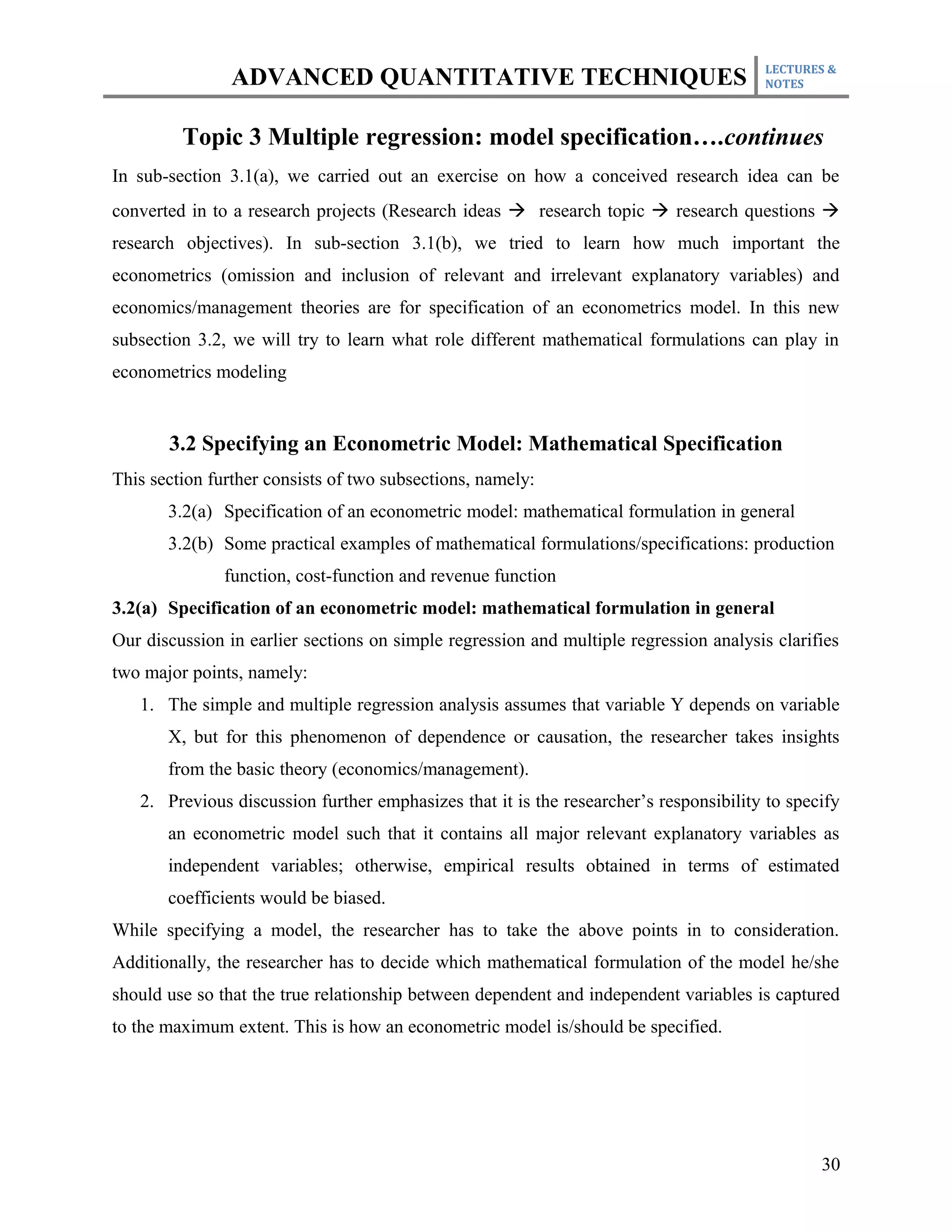 LECTURES &
                ADVANCED QUANTITATIVE TECHNIQUES                                        NOTES



         Topic 3 Multiple regression: model specification….continues
In sub-section 3.1(a), we carried out an exercise on how a conceived research idea can be
converted in to a research projects (Research ideas à research topic à research questions à
research objectives). In sub-section 3.1(b), we tried to learn how much important the
econometrics (omission and inclusion of relevant and irrelevant explanatory variables) and
economics/management theories are for specification of an econometrics model. In this new
subsection 3.2, we will try to learn what role different mathematical formulations can play in
econometrics modeling


       3.2 Specifying an Econometric Model: Mathematical Specification
This section further consists of two subsections, namely:
       3.2(a) Specification of an econometric model: mathematical formulation in general
       3.2(b) Some practical examples of mathematical formulations/specifications: production
               function, cost-function and revenue function
3.2(a) Specification of an econometric model: mathematical formulation in general
Our discussion in earlier sections on simple regression and multiple regression analysis clarifies
two major points, namely:
   1. The simple and multiple regression analysis assumes that variable Y depends on variable
       X, but for this phenomenon of dependence or causation, the researcher takes insights
       from the basic theory (economics/management).
   2. Previous discussion further emphasizes that it is the researcher’s responsibility to specify
       an econometric model such that it contains all major relevant explanatory variables as
       independent variables; otherwise, empirical results obtained in terms of estimated
       coefficients would be biased.
While specifying a model, the researcher has to take the above points in to consideration.
Additionally, the researcher has to decide which mathematical formulation of the model he/she
should use so that the true relationship between dependent and independent variables is captured
to the maximum extent. This is how an econometric model is/should be specified.




                                                                                               30
 