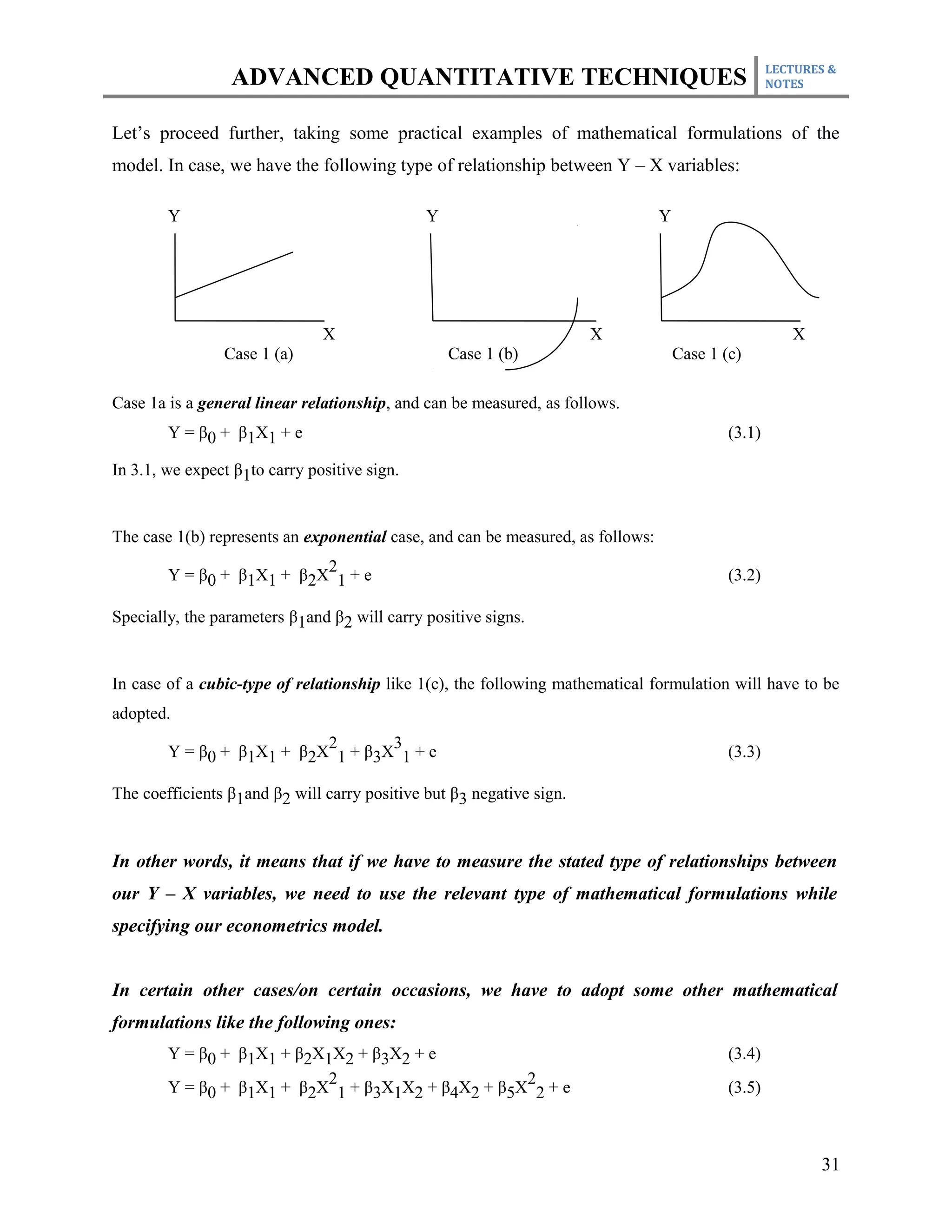 LECTURES &
                 ADVANCED QUANTITATIVE TECHNIQUES                                                    NOTES



Let’s proceed further, taking some practical examples of mathematical formulations of the
model. In case, we have the following type of relationship between Y – X variables:

        Y                                     Y                                  Y




                               X                                      X                                 X
                Case 1 (a)                        Case 1 (b)                         Case 1 (c)

Case 1a is a general linear relationship, and can be measured, as follows.
        Y = β0 + β1X1 + e                                                                    (3.1)

In 3.1, we expect β1to carry positive sign.


The case 1(b) represents an exponential case, and can be measured, as follows:
                           2
        Y = β0 + β1X1 + β2X 1 + e                                                            (3.2)

Specially, the parameters β1and β2 will carry positive signs.


In case of a cubic-type of relationship like 1(c), the following mathematical formulation will have to be
adopted.
                           2       3
        Y = β0 + β1X1 + β2X 1 + β3X 1 + e                                                    (3.3)

The coefficients β1and β2 will carry positive but β3 negative sign.


In other words, it means that if we have to measure the stated type of relationships between
our Y – X variables, we need to use the relevant type of mathematical formulations while
specifying our econometrics model.


In certain other cases/on certain occasions, we have to adopt some other mathematical
formulations like the following ones:
        Y = β0 + β1X1 + β2X1X2 + β3X2 + e                                                    (3.4)
                            2                      2
        Y = β0 + β1X1 + β2X 1 + β3X1X2 + β4X2 + β5X 2 + e                                    (3.5)



                                                                                                            31
 