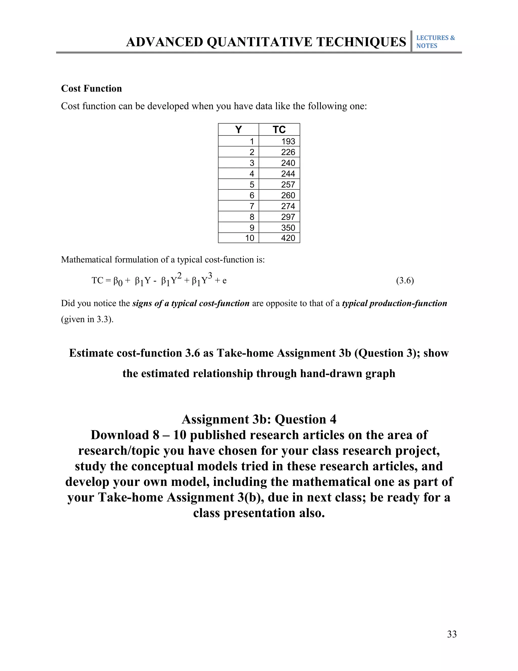LECTURES &
                  ADVANCED QUANTITATIVE TECHNIQUES                                                 NOTES




Cost Function
Cost function can be developed when you have data like the following one:

                                               Y          TC
                                                    1      193
                                                    2      226
                                                    3      240
                                                    4      244
                                                    5      257
                                                    6      260
                                                    7      274
                                                    8      297
                                                    9      350
                                                   10      420

Mathematical formulation of a typical cost-function is:
                           2     3
        TC = β0 + β1Y - β1Y + β1Y + e                                                      (3.6)

Did you notice the signs of a typical cost-function are opposite to that of a typical production-function
(given in 3.3).


  Estimate cost-function 3.6 as Take-home Assignment 3b (Question 3); show
                  the estimated relationship through hand-drawn graph


                     Assignment 3b: Question 4
     Download 8 – 10 published research articles on the area of
   research/topic you have chosen for your class research project,
  study the conceptual models tried in these research articles, and
 develop your own model, including the mathematical one as part of
 your Take-home Assignment 3(b), due in next class; be ready for a
                       class presentation also.




                                                                                                          33
 