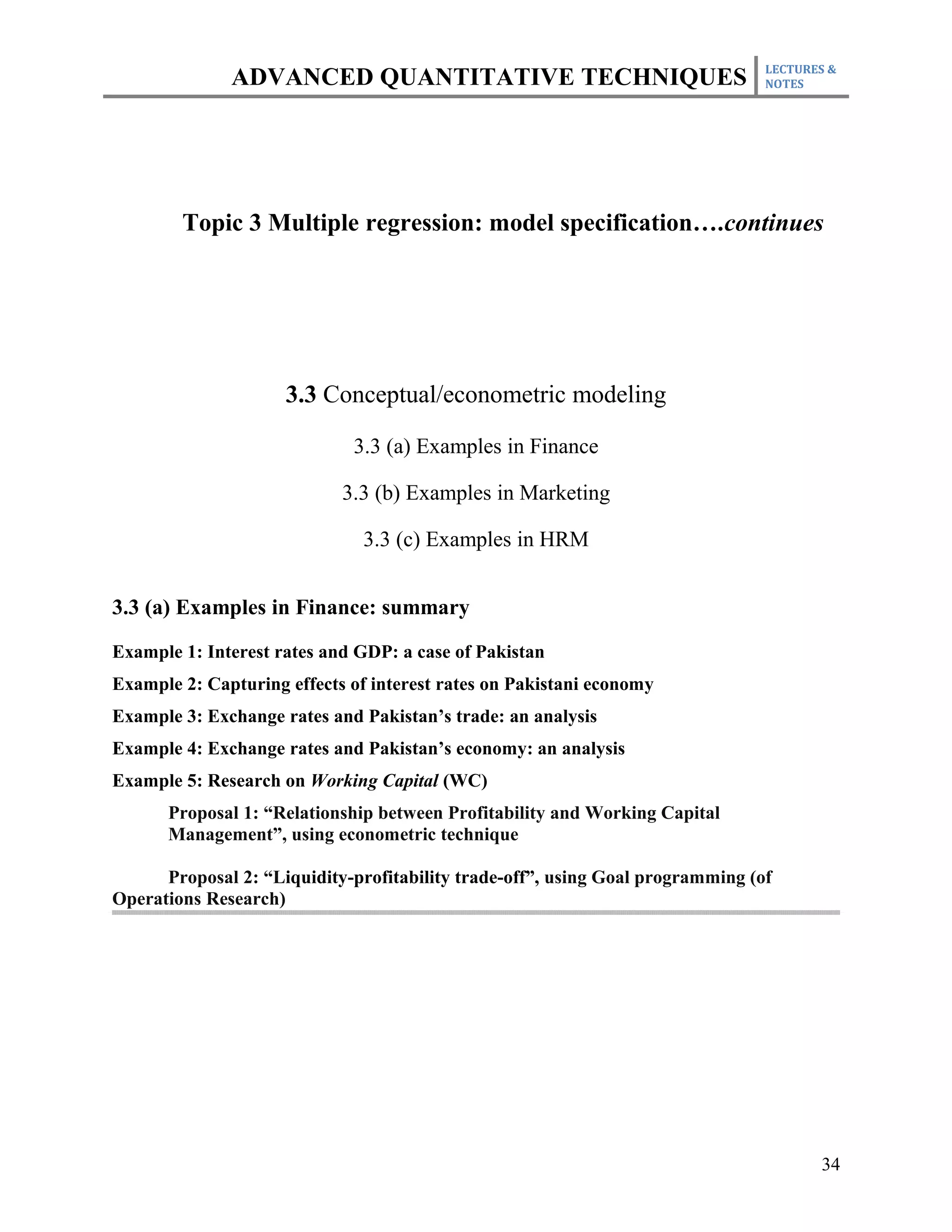 LECTURES &
              ADVANCED QUANTITATIVE TECHNIQUES                                  NOTES




        Topic 3 Multiple regression: model specification….continues




                     3.3 Conceptual/econometric modeling

                             3.3 (a) Examples in Finance

                            3.3 (b) Examples in Marketing

                               3.3 (c) Examples in HRM


3.3 (a) Examples in Finance: summary

Example 1: Interest rates and GDP: a case of Pakistan
Example 2: Capturing effects of interest rates on Pakistani economy
Example 3: Exchange rates and Pakistan’s trade: an analysis
Example 4: Exchange rates and Pakistan’s economy: an analysis
Example 5: Research on Working Capital (WC)
      Proposal 1: “Relationship between Profitability and Working Capital
      Management”, using econometric technique

      Proposal 2: “Liquidity-profitability trade-off”, using Goal programming (of
Operations Research)




                                                                                       34
 