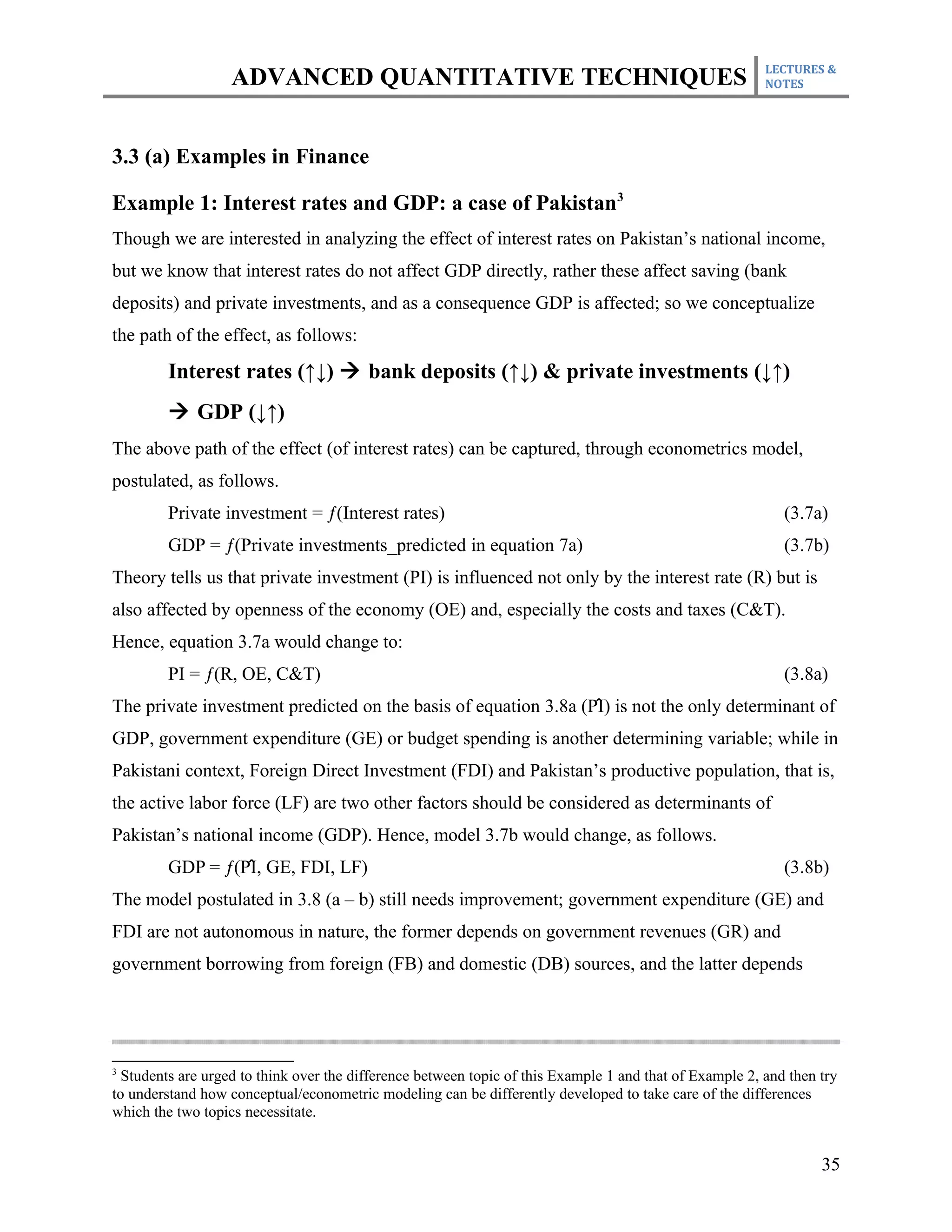 LECTURES &
                   ADVANCED QUANTITATIVE TECHNIQUES                                                      NOTES




3.3 (a) Examples in Finance

Example 1: Interest rates and GDP: a case of Pakistan3
Though we are interested in analyzing the effect of interest rates on Pakistan’s national income,
but we know that interest rates do not affect GDP directly, rather these affect saving (bank
deposits) and private investments, and as a consequence GDP is affected; so we conceptualize
the path of the effect, as follows:
         Interest rates (↑↓) à bank deposits (↑↓) & private investments (↓↑)
         à GDP (↓↑)
The above path of the effect (of interest rates) can be captured, through econometrics model,
postulated, as follows.
         Private investment = ƒ(Interest rates)                                                             (3.7a)
         GDP = ƒ(Private investments_predicted in equation 7a)                                              (3.7b)
Theory tells us that private investment (PI) is influenced not only by the interest rate (R) but is
also affected by openness of the economy (OE) and, especially the costs and taxes (C&T).
Hence, equation 3.7a would change to:
         PI = ƒ(R, OE, C&T)                                                                                 (3.8a)
                                                                  ̂
The private investment predicted on the basis of equation 3.8a (PI) is not the only determinant of
GDP, government expenditure (GE) or budget spending is another determining variable; while in
Pakistani context, Foreign Direct Investment (FDI) and Pakistan’s productive population, that is,
the active labor force (LF) are two other factors should be considered as determinants of
Pakistan’s national income (GDP). Hence, model 3.7b would change, as follows.
                   ̂
         GDP = ƒ(PI, GE, FDI, LF)                                                                           (3.8b)
The model postulated in 3.8 (a – b) still needs improvement; government expenditure (GE) and
FDI are not autonomous in nature, the former depends on government revenues (GR) and
government borrowing from foreign (FB) and domestic (DB) sources, and the latter depends




3
  Students are urged to think over the difference between topic of this Example 1 and that of Example 2, and then try
to understand how conceptual/econometric modeling can be differently developed to take care of the differences
which the two topics necessitate.


                                                                                                                  35
 