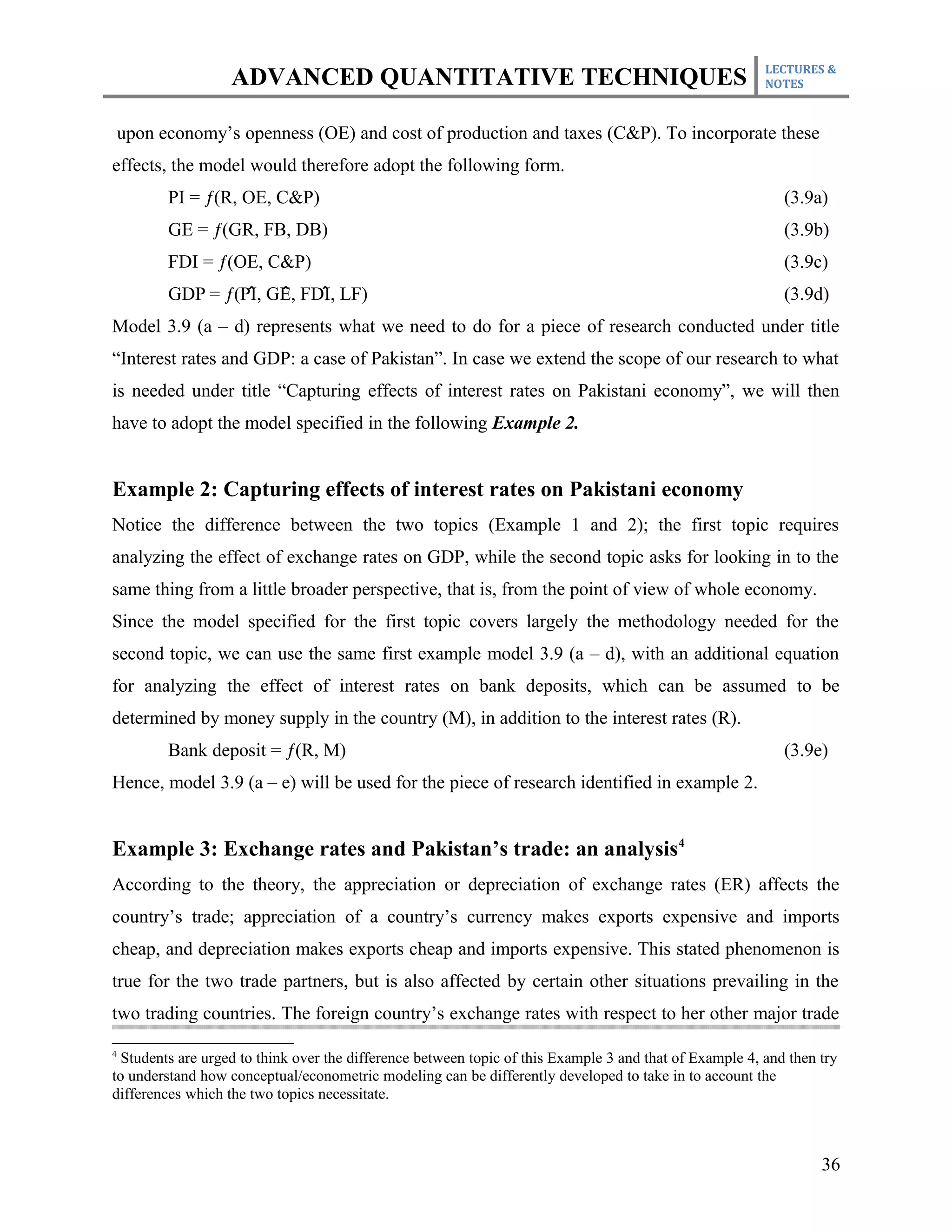 LECTURES &
                   ADVANCED QUANTITATIVE TECHNIQUES                                                      NOTES



    upon economy’s openness (OE) and cost of production and taxes (C&P). To incorporate these
effects, the model would therefore adopt the following form.
          PI = ƒ(R, OE, C&P)                                                                                (3.9a)
          GE = ƒ(GR, FB, DB)                                                                                (3.9b)
          FDI = ƒ(OE, C&P)                                                                                  (3.9c)
                    ̂   ̂    ̂
          GDP = ƒ(PI, GE, FDI, LF)                                                                          (3.9d)
Model 3.9 (a – d) represents what we need to do for a piece of research conducted under title
“Interest rates and GDP: a case of Pakistan”. In case we extend the scope of our research to what
is needed under title “Capturing effects of interest rates on Pakistani economy”, we will then
have to adopt the model specified in the following Example 2.


Example 2: Capturing effects of interest rates on Pakistani economy
Notice the difference between the two topics (Example 1 and 2); the first topic requires
analyzing the effect of exchange rates on GDP, while the second topic asks for looking in to the
same thing from a little broader perspective, that is, from the point of view of whole economy.
Since the model specified for the first topic covers largely the methodology needed for the
second topic, we can use the same first example model 3.9 (a – d), with an additional equation
for analyzing the effect of interest rates on bank deposits, which can be assumed to be
determined by money supply in the country (M), in addition to the interest rates (R).
          Bank deposit = ƒ(R, M)                                                                            (3.9e)
Hence, model 3.9 (a – e) will be used for the piece of research identified in example 2.


Example 3: Exchange rates and Pakistan’s trade: an analysis4
According to the theory, the appreciation or depreciation of exchange rates (ER) affects the
country’s trade; appreciation of a country’s currency makes exports expensive and imports
cheap, and depreciation makes exports cheap and imports expensive. This stated phenomenon is
true for the two trade partners, but is also affected by certain other situations prevailing in the
two trading countries. The foreign country’s exchange rates with respect to her other major trade

4
  Students are urged to think over the difference between topic of this Example 3 and that of Example 4, and then try
to understand how conceptual/econometric modeling can be differently developed to take in to account the
differences which the two topics necessitate.



                                                                                                                  36
 